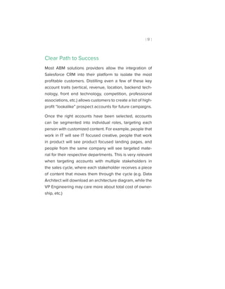 [ 9 ]
Clear Path to Success
Most ABM solutions providers allow the integration of
Salesforce CRM into their platform to isolate the most
profitable customers. Distilling even a few of these key
account traits (vertical, revenue, location, backend tech-
nology, front end technology, competition, professional
associations, etc.) allows customers to create a list of high-
profit “lookalike” prospect accounts for future campaigns.
Once the right accounts have been selected, accounts
can be segmented into individual roles, targeting each
person with customized content. For example, people that
work in IT will see IT focused creative, people that work
in product will see product focused landing pages, and
people from the same company will see targeted mate-
rial for their respective departments. This is very relevant
when targeting accounts with multiple stakeholders in
the sales cycle, where each stakeholder receives a piece
of content that moves them through the cycle (e.g. Data
Architect will download an architecture diagram, while the
VP Engineering may care more about total cost of owner-
ship, etc.)
 