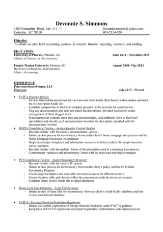 Devonnie S. Simmons
3200 Fernandina Road, Apt. 111 – I devonniesimmons@yahoo.com
Columbia, SC 29210 803-235-6029
Objective
To obtain an entry level accounting position in external financial reporting, research, and auditing.
EDUCATION
University of Phoenix, Phoenix, AZ June 2012 – November 2013
Master of Science in Accountancy
Francis Marion University,Florence,SC August 2008- May 2012
Bachelorsof Business Administration
Major: Accounting
EXPERIENCE
PricewaterhouseCooper, LLC
Processor July 2012 – Present
 FATCA Investor Review
- Review attached documentation for each investor and classify them based on descriptions provided
the in Description Guide tab
- Complete assigned list in the Excel template provided in the network for each Investor
- Flag any documentation that does not match the descriptions provided and inform senior
management of those flagged items
- If documentation contains more than one documentation, add additional rows to the Excel
spreadsheet and classify each documentation based on the description provided with the
documentation location
 HMDA Compliance Testing – Analyst/Quality Control Analyst
- Become familiar with the client’s documentation system
- Initiate review process for inconsistency between the client’s home mortgage loan process and the
Home Mortgage Disclosure Act guidance
- Help create project templates and information resources to better evaluate the scripts based on
survey questions
- Become familiar with the multiple forms of documentation used in a mortgage loan process
- Communicate variances and inconsistency found with the team lead and project manager
 PCI Compliance Testing – Analyst/Secondary Reviewer
- Become familiar with the client’s IT system
- Initiate review process for inconsistency between the client’s policy and the PCI Global
Governance Program
- Create project templates and data tables for team to assess the different servers
- Create the pivot table and chart to reflect the assessment results by server and country
- Complete initial review within the assigned timeframe
 Home Loan Due Diligence – Loan File Reviewer
- Initiate review of loans files for inconsistency between client’s credit facility database and loan
review switch board database
 FATCA - Foreign Financial Institution Registrant
- Initiate and submit registration of foreign financial institution under FACTA guidance
- Keep track of FACTA registration and report registration conformation code when received
 