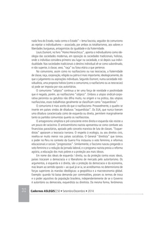212 Cadernos ASLEGIS | 50 • Setembro/Dezembro • 2014
nada fora do Estado, nada contra o Estado” – lema fascista, seguidor do comunismo
ao rejeitar o individualismo – associado, por ambos os totalitarismos, aos valores e
liberdades burguesas, antagonistas da igualdade e da fraternidade.
Louis Dumont, no livro “Homo Hierarchicus”, aponta o individualismo como ide-
ologia das sociedades modernas, em oposição às sociedades tradicionais, holistas,
onde o indivíduo considera primeiro seu lugar na sociedade, e só depois sua indivi-
dualidade. Nas sociedades tradicionais o destino individual vê-se como subordinado,
e não superior, à classe, sexo, “raça” ou faixa etária a que pertence.
No comunismo, assim como no nazifascismo ou nas teocracias, a fraternidade
de classe, raça, corporação, religião ou pátria é mais importante, ideologicamente, do
que o julgamento ou aspirações individuais. Segundo Dumont, numa sociedade indi-
vidualista, uma proposta holista (como o comunismo, o nazifacismo ou as teocracias)
só pode ser imposta por vias autoritárias.
O comunismo “utópico” continua a ter uma força de novidade e positividade
que é negada, porém, ao nazifascismo “utópico”. Embora a utopia sindical-corpo-
rativa peronista ou getulista não difira muito, na origem e na prática, das utopias
nazifascistas, esses trabalhistas geralmente se classificam como “esquerdistas”.
O comunismo é mais aceito do que o nazifascismo. Provavelmente, o quadro se
inverte em países vindos de ditaduras “esquerdistas”. Os EUA, que nunca tiveram
uma ditadura caracterizada como de esquerda ou direita, permitem marginalmente
tanto os partidos comunistas quanto os nazifascistas.
O antagonismo simplista e pré-consciente entre direita e esquerda não resiste a
um pouco de raciocínio. O antissemitismo nazista apresentou-se como combate aos
financistas parasitários, apoiado pelo conceito marxista de luta de classes. “Esquer-
distas” apoiaram a teocracia iraniana. O respeito à ecologia, ou aos direitos civis,
revelou-se muito menor nos países socialistas. O General “direitista” que tomou
o poder no Peru no contexto da Guerra Fria instaurou o voto feminino, e reformas
educacionais e sociais “progressistas”. Similarmente, o fascismo nasceu pregando o
voto feminino e a redução da jornada laboral, e o programa nazista previa a reforma
agrária, a educação dos mais pobres e a proteção aos mais idosos.
Em nome dos ideais de esquerda / direita, ou da proteção contra esses ideais,
países trocaram a democracia e o liberalismo de mercado pelo autoritarismo. Os
argumentos, à esquerda e à direita, são a proteção da democracia e da economia,
mas levam ao sentido oposto – ao qual já se ia, se acreditarmos no determinismo de
forças superiores às marolas ideológicas: a geopolítica e a macroeconomia global.
Exemplo: quando há baixa demanda por commodities, pioram os termos de troca
e o poder aquisitivo da população brasileira, independentemente de se o Governo
é autoritário ou democrata, esquerdista ou direitista. Da mesma forma, fenômenos
 