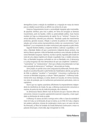 213Vária Palavra
demográficos (como a redução da natalidade ou a migração em massa do interior
para as cidades) causam bônus ou déficits nas contas de um país.
Governos frequentemente trocam a racionalidade impopular pela irracionalida-
de populista: distribuir, para ricos e pobres, em forma de corrupção ou benesses
insustentáveis, parte da liquidez, crédito ou potencialidade pública. Esses favores
resultam em fuga ou entesouramento de capital. Ou no “rentismo”: financiar Go-
vernos deficitários, cobrando juros altíssimos. Resultado: queda dos investimentos
produtivos, gerando escassez, inflação e aumento da pobreza em médio prazo. A
solução, sem os bons ventos macroeconômicos, tende a ser o economicismo (“neoli-
beralismo”), ou o rompimento da ordem institucional, pela esquerda ou pela direita.
Segundo Norberto Bobbio, a esquerda tenderia a valorizar a igualdade, e a di-
reita, a liberdade. Bobbio crê que o autoritarismo independa dessas variáveis, mas
teóricos liberais apontam a falta de liberdade econômica como indicador da falta de
outras liberdades burguesas: imprensa, reunião e opinião, reguladas pelo Estado em
nome de uma utópica trajetória em direção à igualdade. Esse, o modelo comunista.
Fato: as liberdades burguesas confundem-se com as liberdades civis. A democracia
e a justiça burguesas são mais democráticas do que suas congêneres “proletárias”,
“nacionalistas” ou “revolucionárias”. Dizer que a ditadura do proletariado é um tipo
mais avançado de democracia é “novilíngua”, denunciada por Huxley.
Lênin propôs um partido único como vanguarda do proletariado, fórmula adota-
da pelo ex-socialista Mussolini e pelo Partido dos Trabalhadores alemão, que ganhou
de Hitler os adjetivos “socialista” e “nacionalista”. Comunistas e nazifascistas de-
nunciam as liberdades burguesas, e cultuam “líderes populares”.A diferença funda-
mental entre essas ideologias, se existe, deveria ser buscada, em termos marxistas,
nos meios de produção, que no nazifascismo permaneceriam particulares, como no
capitalismo.
Ocorre que nos regimes autoritários dificilmente há empreendimento indepen-
dente da interferência do Estado. Ou seja, a diferença essencial entre comunismo e
nazismo, do ponto de vista do modo de produção, não é relevante.
As democracias liberais diferem mais do fascismo do que o fascismo difere do
comunismo, inclusive no quesito supostamente essencial à esquerda, a maior igual-
dade na distribuição de renda ou poder.
A diferença no acesso aos bens e serviços entre a elite e a base da sociedade é
maior em Cuba, ou naVenezuela, do que na Suécia, ou no Chile. Em Cuba, o oligarca
tem poderes judiciários, inclusive de condenação à morte, que o rei sueco não tem.
Na Venezuela, as filhas do fundador do Estado Bolivariano continuaram a morar no
palacete oficial após a morte dele, algo inimaginável no Chile.
 