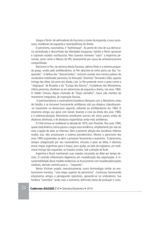 214 Cadernos ASLEGIS | 50 • Setembro/Dezembro • 2014
Vargas e Perón: de admiradores do fascismo a ícones da esquerda, e seus suces-
sores, neoliberais de esquerda e neotrabalhistas de direita
O peronismo, nacionalista, é “bolchevique”, do ponto de vista de sua democra-
cia centralizada e desconfiada das liberdades burguesas. Getúlio e Perón apoiaram
e copiaram estados nazifascistas. Mas Guevara nomeava “oásis” a Argentina pe-
ronista, assim como o México do PRI, basicamente por causa do antiamericanismo
compartilhado.
Marianne Le Pen, da extrema direita francesa, admira Perón e a extrema esquer-
da grega, unidos pelo antiliberalismo. Le Pen descreve-se como porta voz dos “es-
quecidos”. A defesa dos “descamisados”, inclusive usando essa mesma palavra do
vocabulário mobilizador peronista, foi feita pelo “direitista” Fernando Collor, suposto
inimigo das elites, tal como seu aliado, Lula. Le Pen pretende reunir o povo contra a
“oligarquia” de Bruxelas e da “Europa dos Bancos”. Fundadores dos Montoneros,
milícia peronista, dividiram-se em extremistas de esquerda e direita, nos anos 1960.
D. Helder Câmara, depois chamado de “bispo vermelho”, havia sido membro do
movimento integralista, de inspiração fascista.
O patrimonialismo e cartorialismo brasileiros flertaram com o liberalismo antes
de Getúlio, e se tornaram francamente antiliberais sob sua ditadura Liberalizaram-
-se novamente na democracia seguinte, voltando ao antiliberalismo em 1964. O
estatismo atingiu seu ápice com Geisel, levando à crise da dívida dos anos 1980,
e à redemocratização. Movimento semelhante ocorreu em vários países vindos de
ditaduras direitistas, e de ditaduras esquerdistas ainda mais antiliberais.
O Chile tornou-se neoliberal na década de 1970, com Pinochet. Nos anos 1990,
quase toda América Latina passou a seguir essa tendência, simplesmente por não ter
mais a opção de adiar as reformas. Nem a posterior eleição dos socialistas chilenos
mudou isso: eles privatizaram o sistema previdenciário. Mesmo o peronismo dos
anos 1990 surpreendeu ao abrir e privatizar ferozmente a economia. O peronismo,
sempre categorizado por seu nacionalismo, vinculou o peso ao dólar, e ofereceu
enviar tropas argentinas para o Iraque, para ajudar, ao lado da Inglaterra, um tradi-
cional inimigo das esquerdas: os Estados Unidos. Sob a direção de Bush.
Argentina e Brasil mantiveram suas moedas ancoradas ao dólar por tempo de-
mais. O controle inflacionário degenerou em inviabilização das exportações. A in-
sustentabilidade desse modelo evidenciou-se bruscamente com maxidesvalorizações
cambiais, abrindo caminho para a... “esquerda”.
Néstor Kirchner propôs, messianicamente, numa terminologia similar ao evo-
lucionismo marxista, “uma etapa superior do peronismo”. Continuou favorecendo
empresários amigos e perseguindo opositores, apoiando-se no sindicalismo. Sua
herdeira “controlou” ainda mais a economia, definindo metas de produção e inves-
 