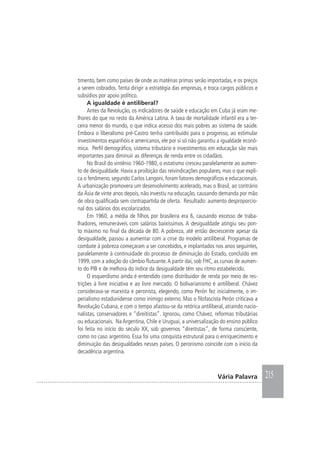 215Vária Palavra
timento, bem como países de onde as matérias primas serão importadas, e os preços
a serem cobrados. Tenta dirigir a estratégia das empresas, e troca cargos públicos e
subsídios por apoio político.
A igualdade é antiliberal?
Antes da Revolução, os indicadores de saúde e educação em Cuba já eram me-
lhores do que no resto da América Latina. A taxa de mortalidade infantil era a ter-
ceira menor do mundo, o que indica acesso dos mais pobres ao sistema de saúde.
Embora o liberalismo pré-Castro tenha contribuído para o progresso, ao estimular
investimentos espanhóis e americanos, ele por si só não garantiu a igualdade econô-
mica. Perfil demográfico, sistema tributário e investimentos em educação são mais
importantes para diminuir as diferenças de renda entre os cidadãos.
No Brasil do vintênio 1960-1980, o estatismo cresceu paralelamente ao aumen-
to de desigualdade. Havia a proibição das reivindicações populares, mas o que expli-
ca o fenômeno, segundo Carlos Langoni, foram fatores demográficos e educacionais.
A urbanização promovera um desenvolvimento acelerado, mas o Brasil, ao contrário
da Ásia de vinte anos depois, não investiu na educação, causando demanda por mão
de obra qualificada sem contrapartida de oferta. Resultado: aumento desproporcio-
nal dos salários dos escolarizados.
Em 1960, a média de filhos por brasileira era 6, causando excesso de traba-
lhadores, remuneráveis com salários baixíssimos. A desigualdade atingiu seu pon-
to máximo no final da década de 80. A pobreza, até então decrescente apesar da
desigualdade, passou a aumentar com a crise do modelo antiliberal. Programas de
combate à pobreza começaram a ser concebidos, e implantados nos anos seguintes,
paralelamente à continuidade do processo de diminuição do Estado, concluído em
1999, com a adoção do câmbio flutuante.A partir daí, sob FHC, as curvas de aumen-
to do PIB e de melhora do índice da desigualdade têm seu ritmo estabelecido.
O esquerdismo ainda é entendido como distribuidor de renda por meio de res-
trições à livre iniciativa e ao livre mercado. O bolivarianismo é antiliberal. Chávez
considerava-se marxista e peronista, elegendo, como Perón fez inicialmente, o im-
perialismo estadunidense como inimigo externo. Mas o filofascista Perón criticava a
Revolução Cubana, e com o tempo afastou-se da retórica antiliberal, atraindo nacio-
nalistas, conservadores e “direitistas”. Ignorou, como Chávez, reformas tributárias
ou educacionais. Na Argentina, Chile e Uruguai, a universalização do ensino público
foi feita no início do século XX, sob governos “direitistas”, de forma consciente,
como no caso argentino. Essa foi uma conquista estrutural para o enriquecimento e
diminuição das desigualdades nesses países. O peronismo coincide com o início da
decadência argentina.
 
