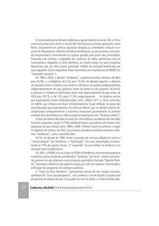 216 Cadernos ASLEGIS | 50 • Setembro/Dezembro • 2014
O conservadoríssimo Bismark implantou a aposentadoria no século XIX, a China
comunista ainda não a tinha no século XXI. Kirchnerismo e lulismo apostaram, como
Perón, basicamente em políticas equívocas dirigidas ao clientelismo sindical e em-
presarial. Desprezaram reformas tributárias distributivas, ou educacionais, consumin-
do irresponsável e criminalmente os capitais gerados pelo boom das commodities.
Enquanto Lula criticava o oligopólio das empresas de mídia, patrocinava uma lei
favorecendo o oligopólio no setor telefônico, ao mesmo tempo em que a imprensa
denunciava que seu filho estaria ganhando milhões do principal beneficiado por
esse oligopólio. Outros oligopólios foram favorecidos por empréstimos do BNDES (os
“campeões nacionais”).
De 1990 a 2002, a década “neoliberal”, a pobreza brasileira diminuiu de 48,4
para 43,9%, e a indigência, de 22,6 para 19,3%. Na década seguinte, a abertura
do mercado chinês e indiano criou renda e a distribuiu nos países subdesenvolvidos,
independentemente de seus governos serem de direita ou de esquerda. No Brasil,
a pobreza e a indigência diminuíram ainda mais expressivamente do que antes: de
43,9 para 28,1%, e de 19,3 para 11,3%, respectivamente . As matérias primas
que exportávamos foram sobrevalorizadas: entre 2000 e 2011 a China aumentou
em 400% suas compras do Brasil. Simultaneamente, houve deflação no preço dos
manufaturados que importávamos. As reformas liberais que na década anterior de-
sorganizaram temporariamente a economia maturaram positivamente no primeiro
mandato do Lula (embora sua retórica populista apontasse uma “herança maldita”).
O fluxo de dólares derivado do boom de commodities e da abertura de mercados
financiou programas sociais. O Chile neoliberal reduziu sua pobreza de maneira mais
expressiva do que o Brasil, entre 1990 e 2008. Chilenos foram os primeiros a lograr
os objetivos do milênio, da ONU. Sua primeira presidente socialista promoveu refor-
mas “neoliberais”, como a previdenciária.
No fim da década de 1990, frente à escassez de recursos, debatia-se, contra a
“universalização” dos benefícios, a “focalização” nos mais necessitados, economi-
zando-se 75% dos gastos sociais. A “esquerda” via essa ênfase na eficiência e na
restrição como neoliberalismo.
Em 2001, o PMDB, vice na chapa do PSDB à Presidência, encomendou propostas
econômicas para estudiosos considerados “direitistas” por Serra. Outros economis-
tas juntaram-se aos anteriores numa proposta apartidária chamada “Agenda Perdi-
da”, buscando a eficiência das políticas sociais por meio do cadastro, monitoração e
unificação dos programas de combate à pobreza.
A “Carta ao Povo Brasileiro”, compromisso petista de não romper contratos,
apelidada de “Carta aos Banqueiros”, não conteve a crise de liquidez causada pela
perspectiva de eleição de Lula. O causador da crise foi eleito, e o Bolsa Família idea-
 
