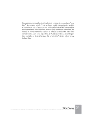217Vária Palavra
lizado pelos economistas liberais foi implantado, em lugar do mercadológico “Fome
Zero”. Nos primeiros anos de PT, não se altera o modelo macroeconômico herdado,
e garantido, no Banco Central, por um ex-banqueiro internacional peessedebista:
Henrique Meirelles. Simultaneamente, intensificava-se o boom das commodities, e o
excesso de crédito internacional facilitava as políticas assistencialistas antes vistas
como direitistas, agora como esquerdistas. O PT pôde aumentar ou consolidar polí-
ticas originadas no Governo Sarney, e aliar-se “direitistas” como o próprio Sarney,
Collor e Maluf.
 