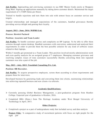 Job Profile: Approaching and convincing customers to use RBC Master Cards onsite at Shoppers
Drug Mart. Signing up applications manually by taking down customer details. Maintained the target
requirement of 1.5 SHP (Sales per Hour).
Trained to handle rejections and turn them into sale with utmost focus on customer service and
targets.
Created relationships and managed expectations of the customers, handled grievances thereby
providing service delight and gaining their loyalty.
August, 2013 - June, 2014: WIPRO Ltd.
Process: Hewlett Packard
Position: Associate and Team Leader
Job Profile: To handle customer queries and complaints on HP Laptops. To be able to offer them
solution through remote desktop. Handled customers with conviction, understood and analyzed their
requirements in order to provide them the best possible solution for any kind of software issues
related to their laptops.
Within 5 months got promoted as a Team Leader. This position involved mostly administration work
and even quality analysis for an assigned group of 7 employees. Managing customer grievance and
resolving complex issues of irate customers successfully thereby converting them into repeated
customers was also a part of the job.
May, 2013 – July, 2013: Trustklub Consulting Pvt. Ltd.
Position: HR Recruiter.
Job Profile: To acquire prospective employees, screen them according to client requirements and
prepare them for interviews.
Developed business by generating leads and converting them into clients, maintaining relationships
into achieving repeated business and new clients via referrals.
Academic Qualifications:
 Currently pursuing Global Business Management, a post-graduation program from Humber
College. Expected year of graduation is October, 2016.
 Completed BBA (Hons.) from The Heritage Academy under West Bengal University of
Technology in April, 2013.
Other Projects:
 Completed a project as a part of undergraduate study that included survey and data analysis
Project Title: ‘A comparative study of recruitment patterns with focus on right people for the
right job’
 