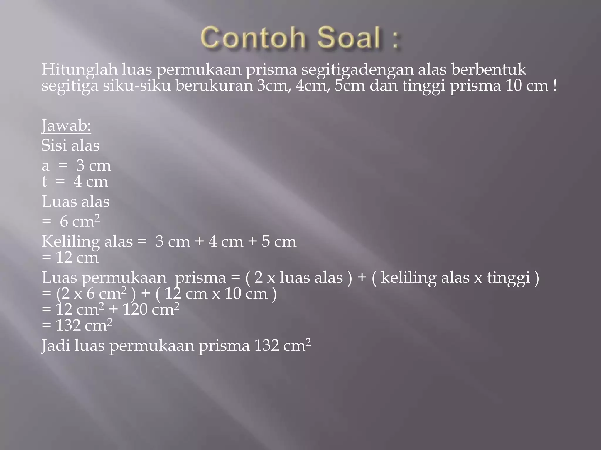 Hitunglah luas permukaan prisma segitigadengan alas berbentuk
segitiga siku-siku berukuran 3cm, 4cm, 5cm dan tinggi prisma 10 cm !
Jawab:
Sisi alas
a = 3 cm
t = 4 cm
Luas alas
= 6 cm2
Keliling alas = 3 cm + 4 cm + 5 cm
= 12 cm
Luas permukaan prisma = ( 2 x luas alas ) + ( keliling alas x tinggi )
= (2 x 6 cm2 ) + ( 12 cm x 10 cm )
= 12 cm2 + 120 cm2
= 132 cm2
Jadi luas permukaan prisma 132 cm2
 