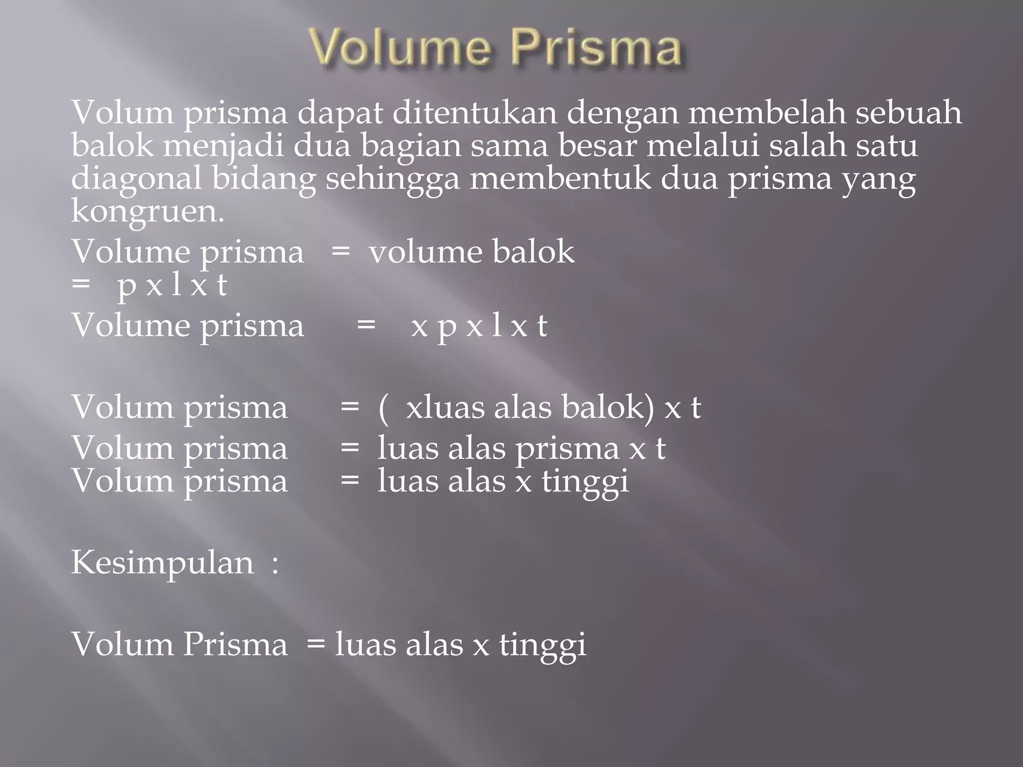 Volum prisma dapat ditentukan dengan membelah sebuah
balok menjadi dua bagian sama besar melalui salah satu
diagonal bidang sehingga membentuk dua prisma yang
kongruen.
Volume prisma = volume balok
= p x l x t
Volume prisma = x p x l x t
Volum prisma = ( xluas alas balok) x t
Volum prisma = luas alas prisma x t
Volum prisma = luas alas x tinggi
Kesimpulan :
Volum Prisma = luas alas x tinggi
 
