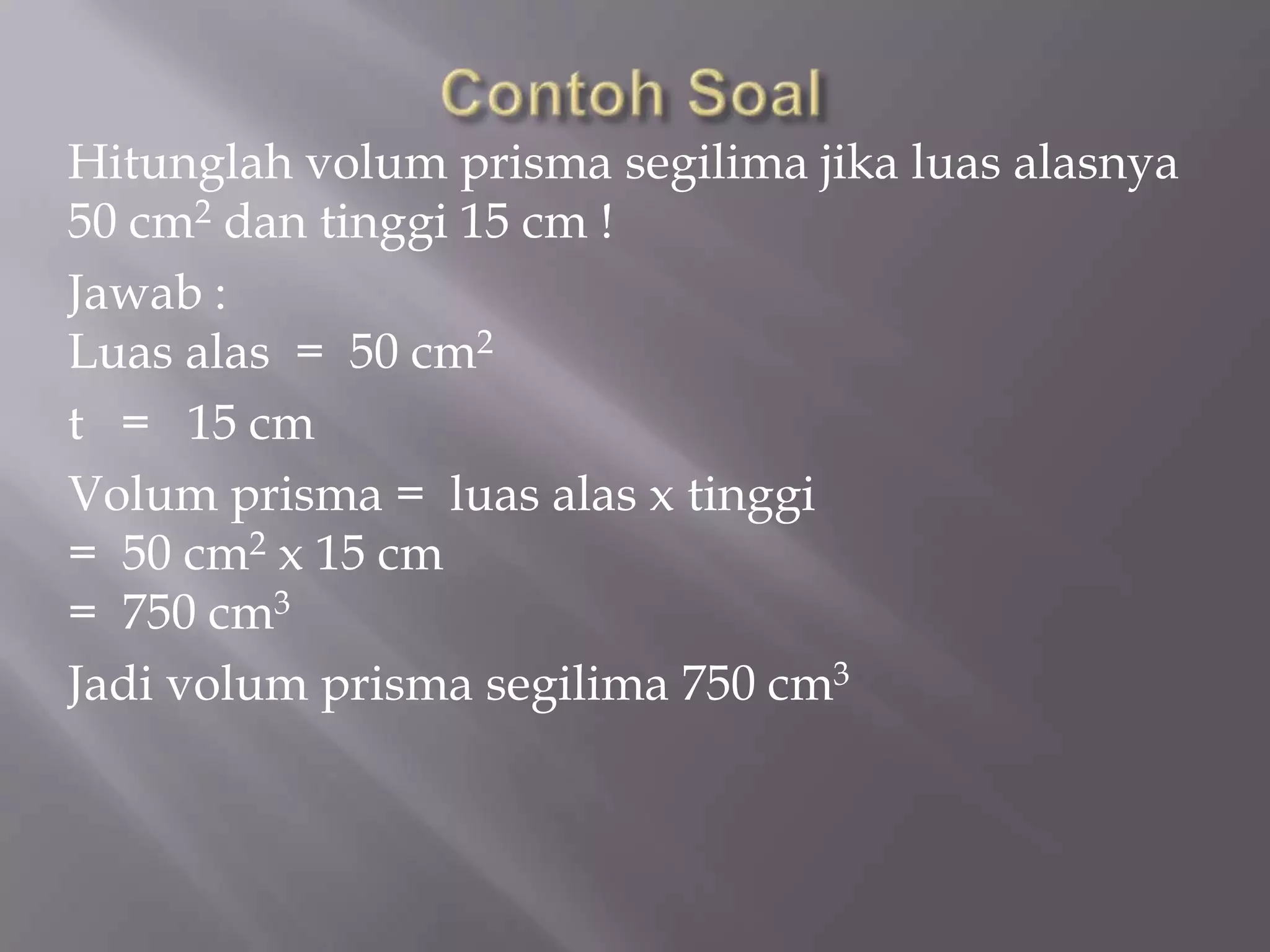Hitunglah volum prisma segilima jika luas alasnya
50 cm2 dan tinggi 15 cm !
Jawab :
Luas alas = 50 cm2
t = 15 cm
Volum prisma = luas alas x tinggi
= 50 cm2 x 15 cm
= 750 cm3
Jadi volum prisma segilima 750 cm3
 