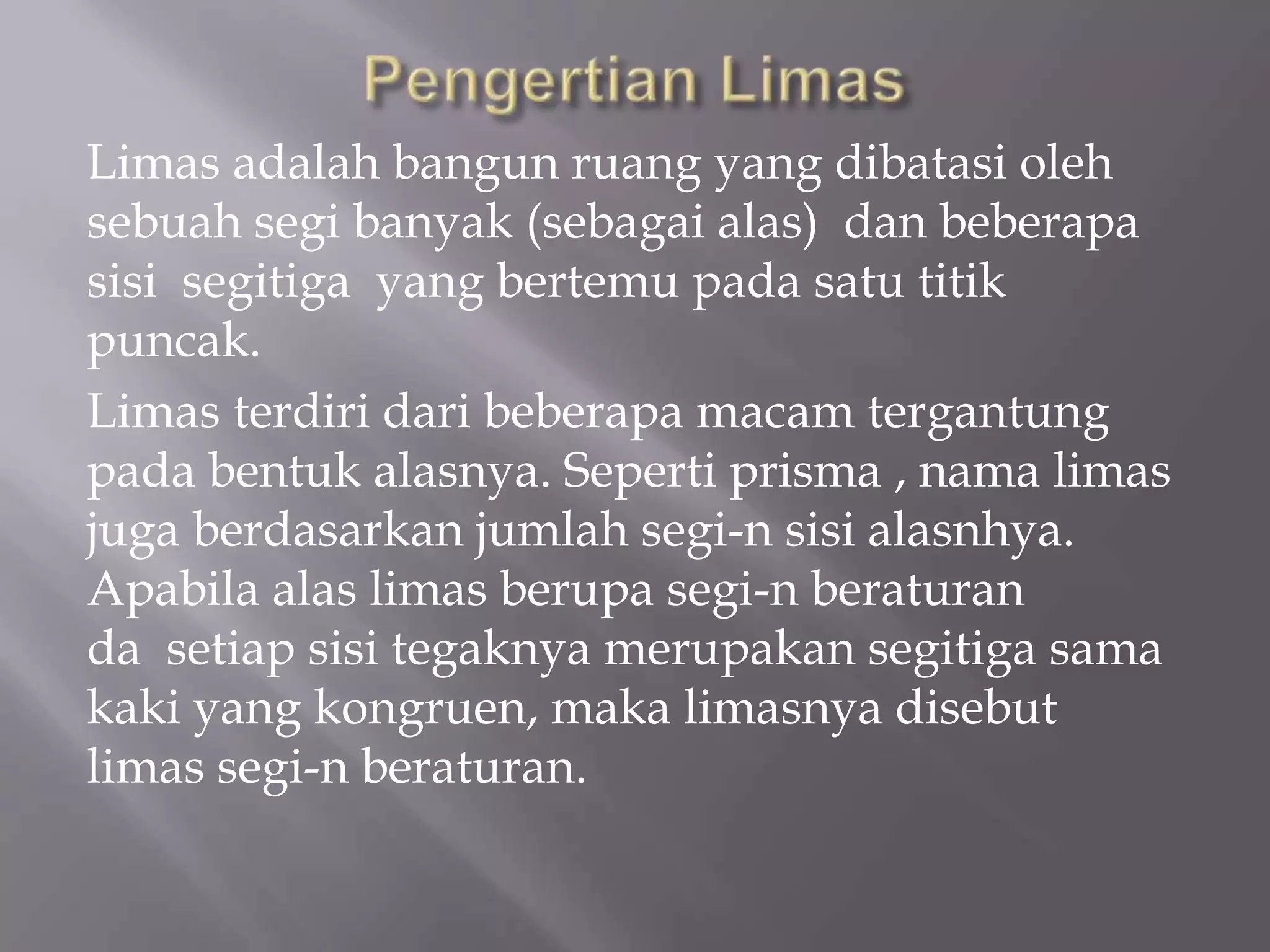 Limas adalah bangun ruang yang dibatasi oleh
sebuah segi banyak (sebagai alas) dan beberapa
sisi segitiga yang bertemu pada satu titik
puncak.
Limas terdiri dari beberapa macam tergantung
pada bentuk alasnya. Seperti prisma , nama limas
juga berdasarkan jumlah segi-n sisi alasnhya.
Apabila alas limas berupa segi-n beraturan
da setiap sisi tegaknya merupakan segitiga sama
kaki yang kongruen, maka limasnya disebut
limas segi-n beraturan.
 