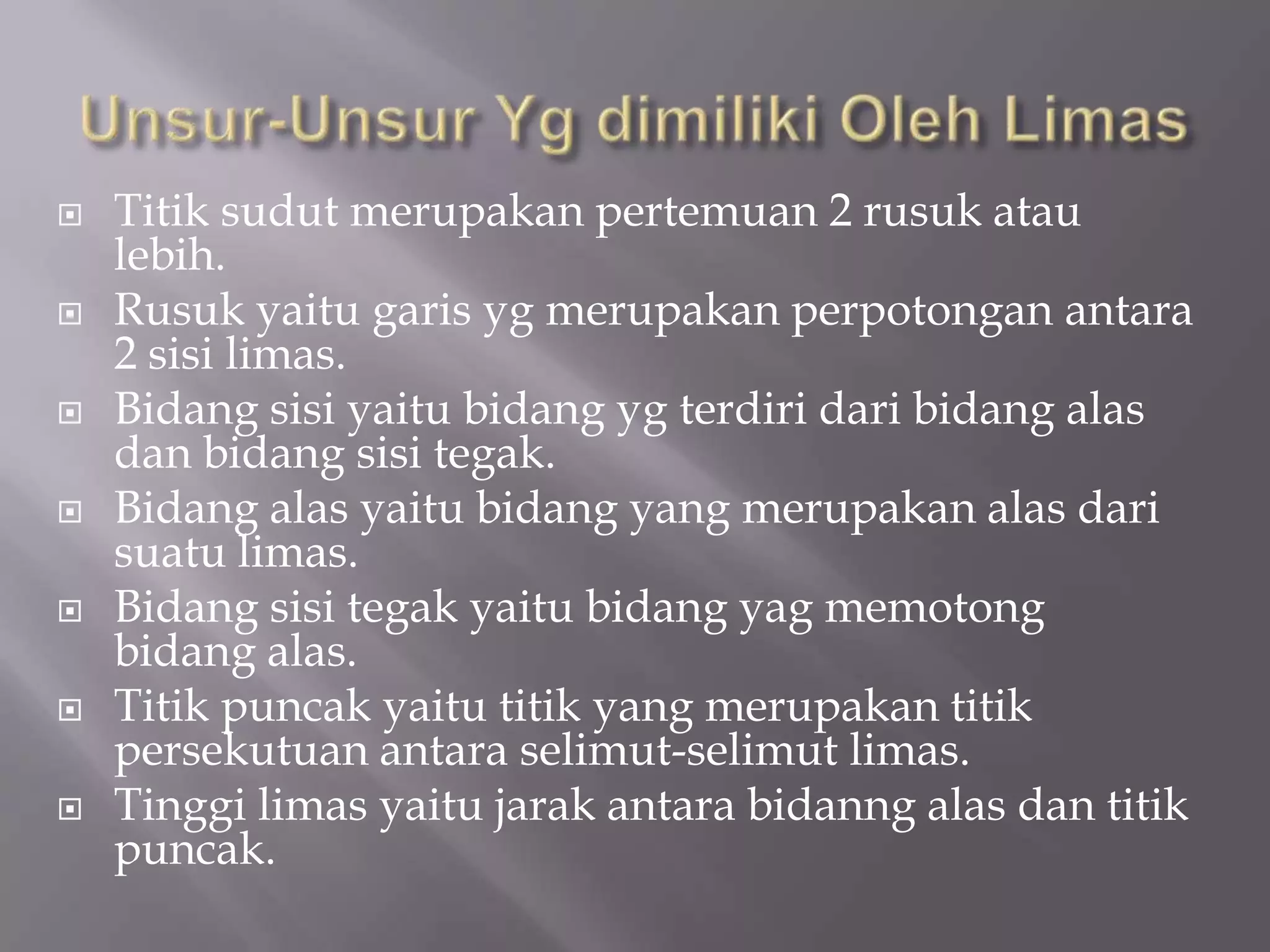  Titik sudut merupakan pertemuan 2 rusuk atau
lebih.
 Rusuk yaitu garis yg merupakan perpotongan antara
2 sisi limas.
 Bidang sisi yaitu bidang yg terdiri dari bidang alas
dan bidang sisi tegak.
 Bidang alas yaitu bidang yang merupakan alas dari
suatu limas.
 Bidang sisi tegak yaitu bidang yag memotong
bidang alas.
 Titik puncak yaitu titik yang merupakan titik
persekutuan antara selimut-selimut limas.
 Tinggi limas yaitu jarak antara bidanng alas dan titik
puncak.
 