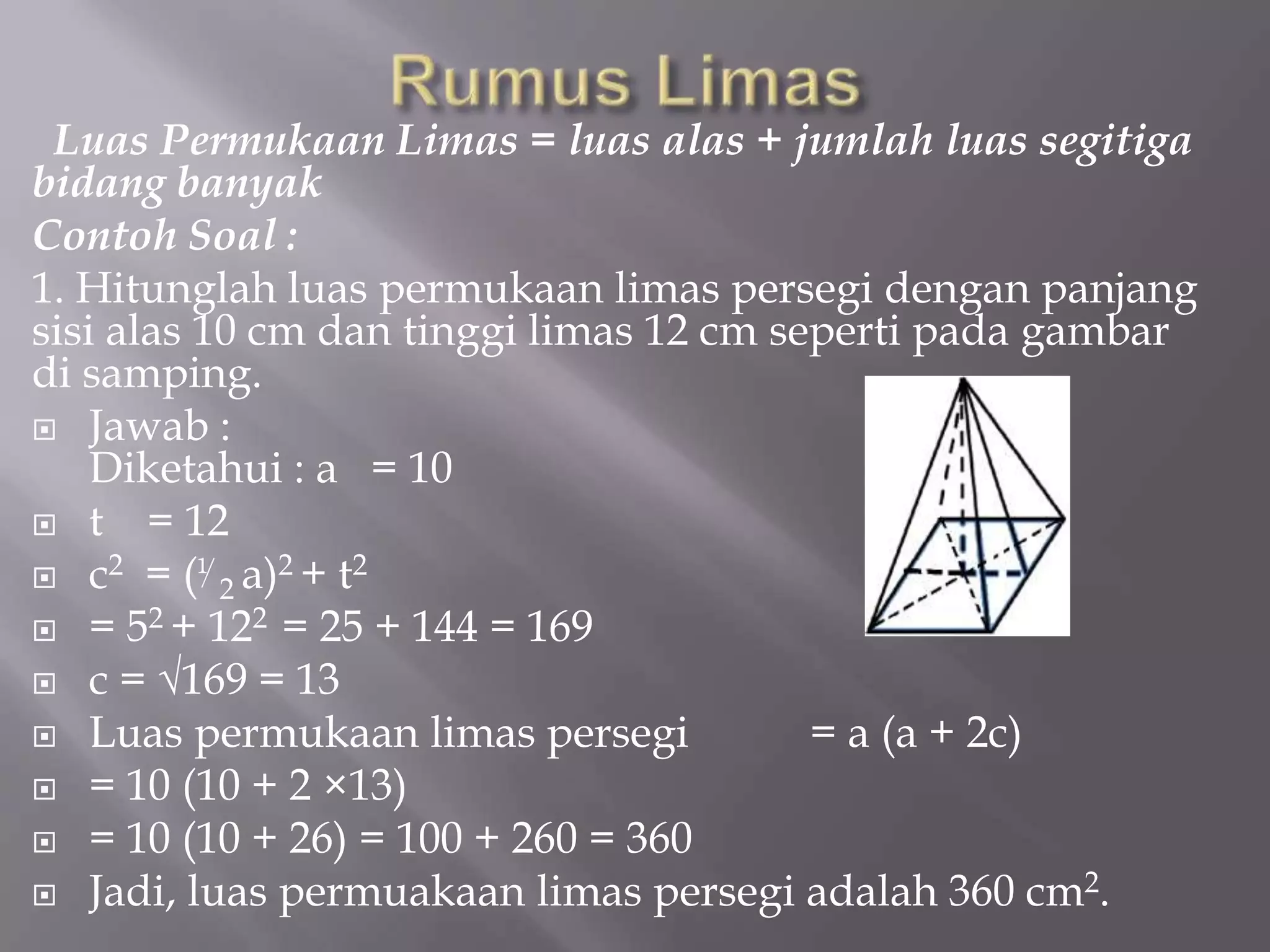 Luas Permukaan Limas = luas alas + jumlah luas segitiga
bidang banyak
Contoh Soal :
1. Hitunglah luas permukaan limas persegi dengan panjang
sisi alas 10 cm dan tinggi limas 12 cm seperti pada gambar
di samping.
 Jawab :
Diketahui : a = 10
 t = 12
 c2 = (⅟2 a)2 + t2
 = 52 + 122 = 25 + 144 = 169
 c = √169 = 13
 Luas permukaan limas persegi = a (a + 2c)
 = 10 (10 + 2 ×13)
 = 10 (10 + 26) = 100 + 260 = 360
 Jadi, luas permuakaan limas persegi adalah 360 cm2.
 