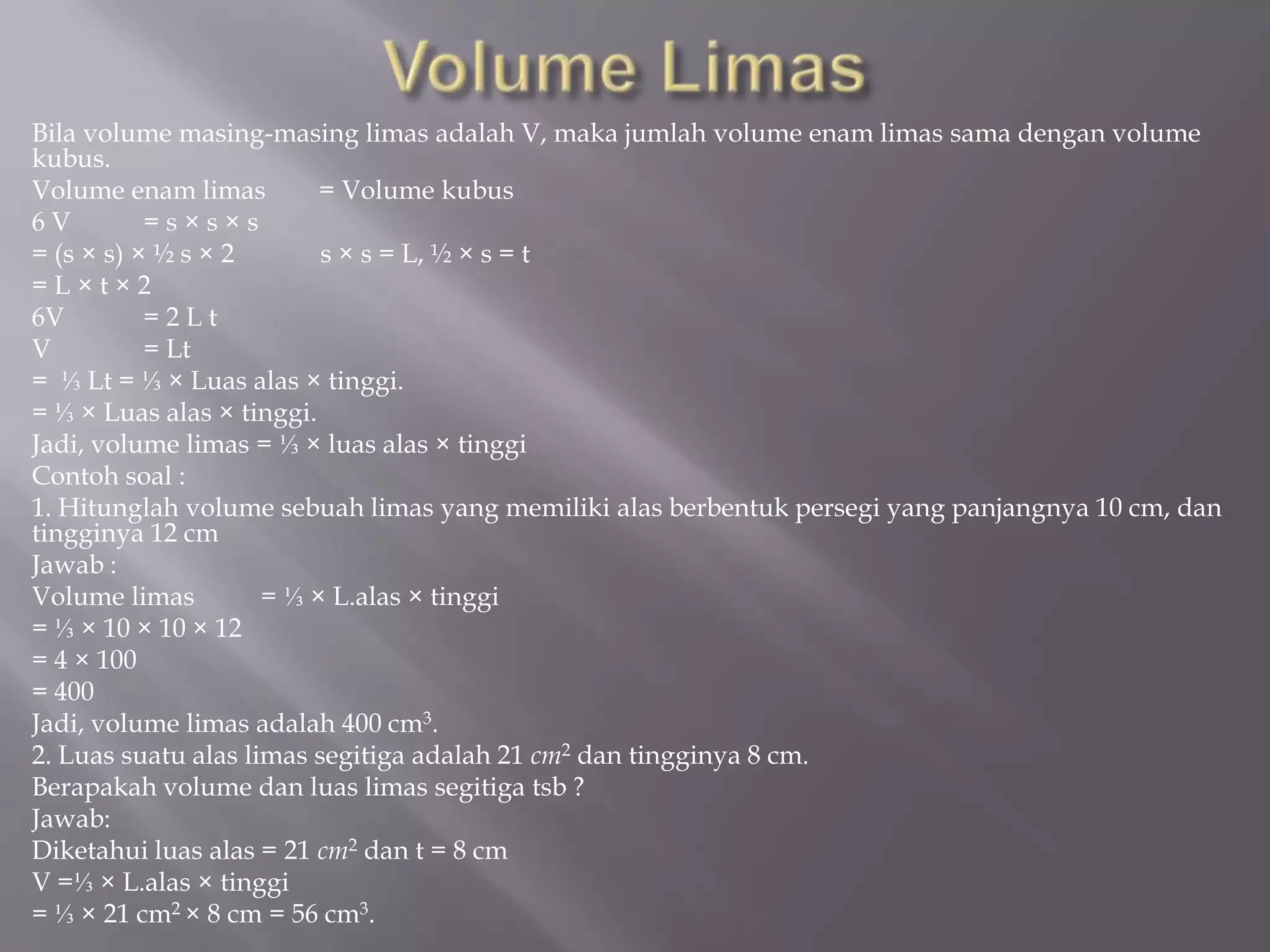 Bila volume masing-masing limas adalah V, maka jumlah volume enam limas sama dengan volume
kubus.
Volume enam limas = Volume kubus
6 V = s × s × s
= (s × s) × ½ s × 2 s × s = L, ½ × s = t
= L × t × 2
6V = 2 L t
V = Lt
= ⅓ Lt = ⅓ × Luas alas × tinggi.
= ⅓ × Luas alas × tinggi.
Jadi, volume limas = ⅓ × luas alas × tinggi
Contoh soal :
1. Hitunglah volume sebuah limas yang memiliki alas berbentuk persegi yang panjangnya 10 cm, dan
tingginya 12 cm
Jawab :
Volume limas = ⅓ × L.alas × tinggi
= ⅓ × 10 × 10 × 12
= 4 × 100
= 400
Jadi, volume limas adalah 400 cm3.
2. Luas suatu alas limas segitiga adalah 21 cm2 dan tingginya 8 cm.
Berapakah volume dan luas limas segitiga tsb ?
Jawab:
Diketahui luas alas = 21 cm2 dan t = 8 cm
V =⅓ × L.alas × tinggi
= ⅓ × 21 cm2 × 8 cm = 56 cm3.
 