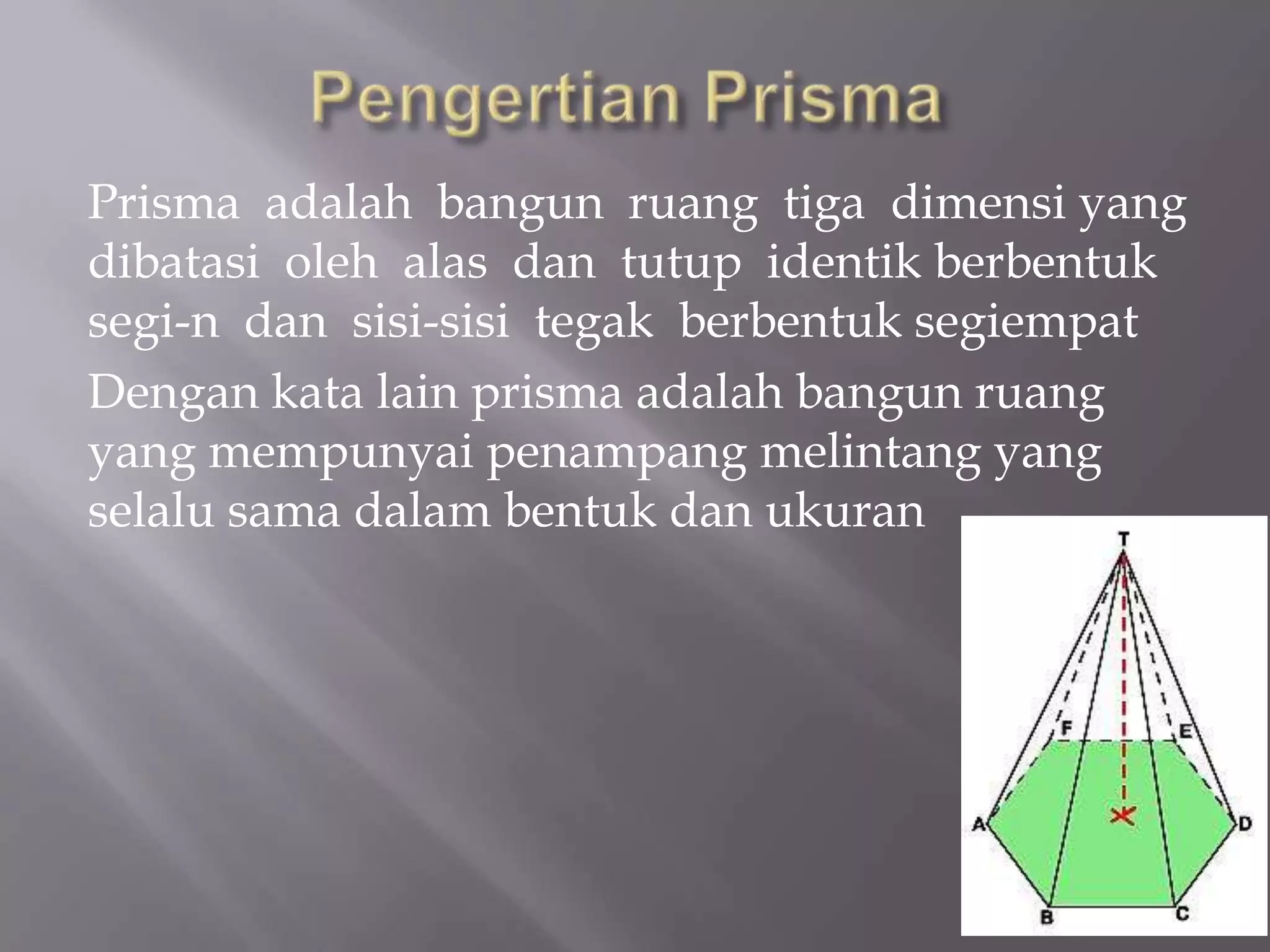 Prisma adalah bangun ruang tiga dimensi yang
dibatasi oleh alas dan tutup identik berbentuk
segi-n dan sisi-sisi tegak berbentuk segiempat
Dengan kata lain prisma adalah bangun ruang
yang mempunyai penampang melintang yang
selalu sama dalam bentuk dan ukuran
 