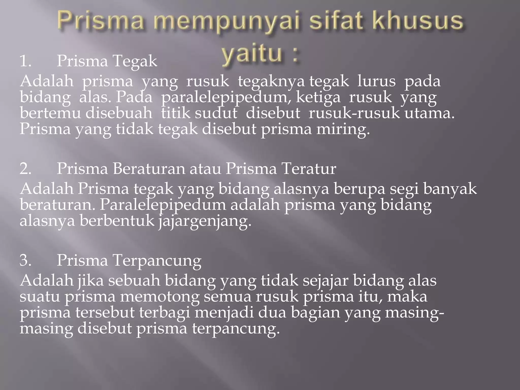 1. Prisma Tegak
Adalah prisma yang rusuk tegaknya tegak lurus pada
bidang alas. Pada paralelepipedum, ketiga rusuk yang
bertemu disebuah titik sudut disebut rusuk-rusuk utama.
Prisma yang tidak tegak disebut prisma miring.
2. Prisma Beraturan atau Prisma Teratur
Adalah Prisma tegak yang bidang alasnya berupa segi banyak
beraturan. Paralelepipedum adalah prisma yang bidang
alasnya berbentuk jajargenjang.
3. Prisma Terpancung
Adalah jika sebuah bidang yang tidak sejajar bidang alas
suatu prisma memotong semua rusuk prisma itu, maka
prisma tersebut terbagi menjadi dua bagian yang masing-
masing disebut prisma terpancung.
 