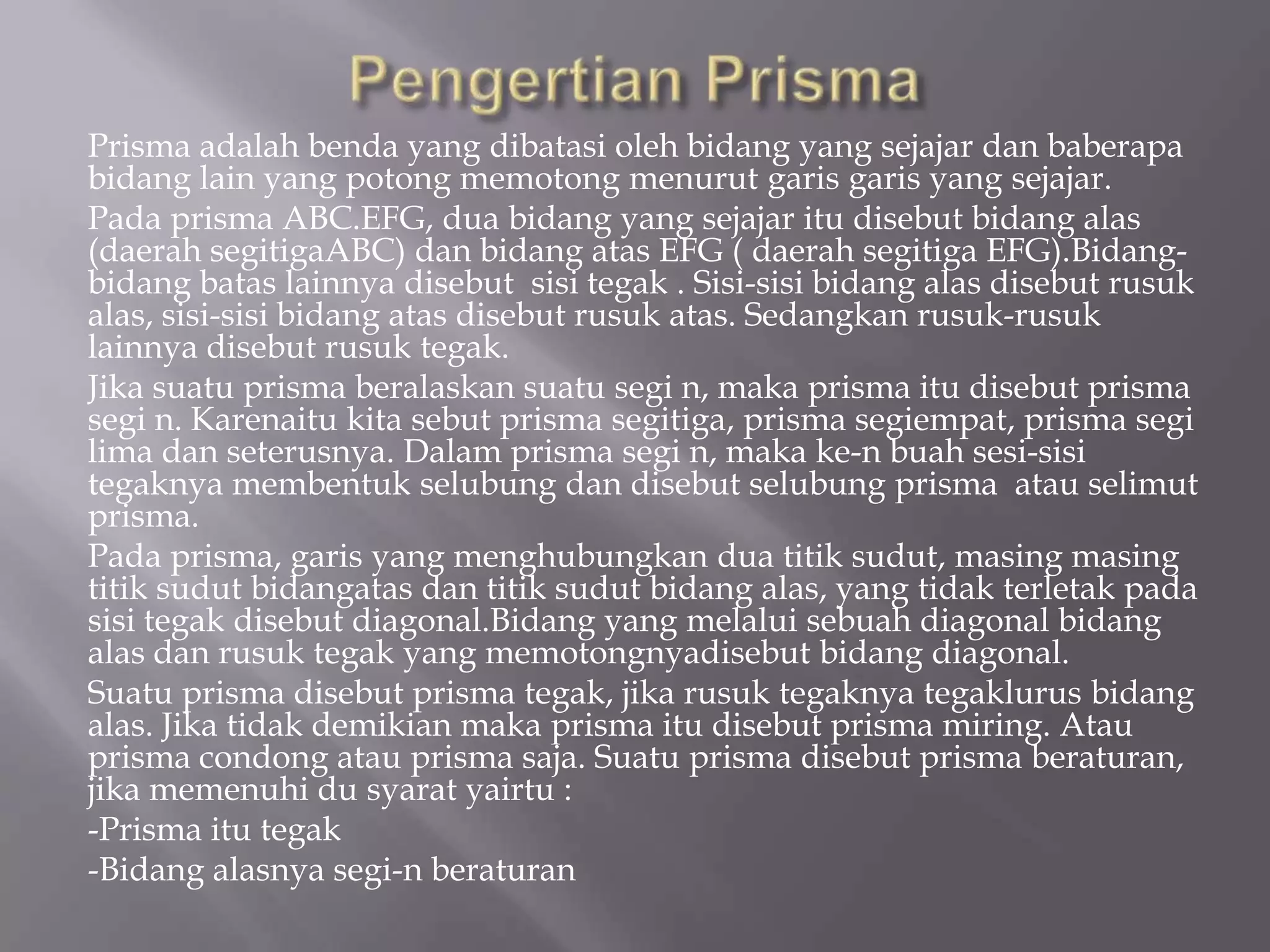 Prisma adalah benda yang dibatasi oleh bidang yang sejajar dan baberapa
bidang lain yang potong memotong menurut garis garis yang sejajar.
Pada prisma ABC.EFG, dua bidang yang sejajar itu disebut bidang alas
(daerah segitigaABC) dan bidang atas EFG ( daerah segitiga EFG).Bidang-
bidang batas lainnya disebut sisi tegak . Sisi-sisi bidang alas disebut rusuk
alas, sisi-sisi bidang atas disebut rusuk atas. Sedangkan rusuk-rusuk
lainnya disebut rusuk tegak.
Jika suatu prisma beralaskan suatu segi n, maka prisma itu disebut prisma
segi n. Karenaitu kita sebut prisma segitiga, prisma segiempat, prisma segi
lima dan seterusnya. Dalam prisma segi n, maka ke-n buah sesi-sisi
tegaknya membentuk selubung dan disebut selubung prisma atau selimut
prisma.
Pada prisma, garis yang menghubungkan dua titik sudut, masing masing
titik sudut bidangatas dan titik sudut bidang alas, yang tidak terletak pada
sisi tegak disebut diagonal.Bidang yang melalui sebuah diagonal bidang
alas dan rusuk tegak yang memotongnyadisebut bidang diagonal.
Suatu prisma disebut prisma tegak, jika rusuk tegaknya tegaklurus bidang
alas. Jika tidak demikian maka prisma itu disebut prisma miring. Atau
prisma condong atau prisma saja. Suatu prisma disebut prisma beraturan,
jika memenuhi du syarat yairtu :
-Prisma itu tegak
-Bidang alasnya segi-n beraturan
 