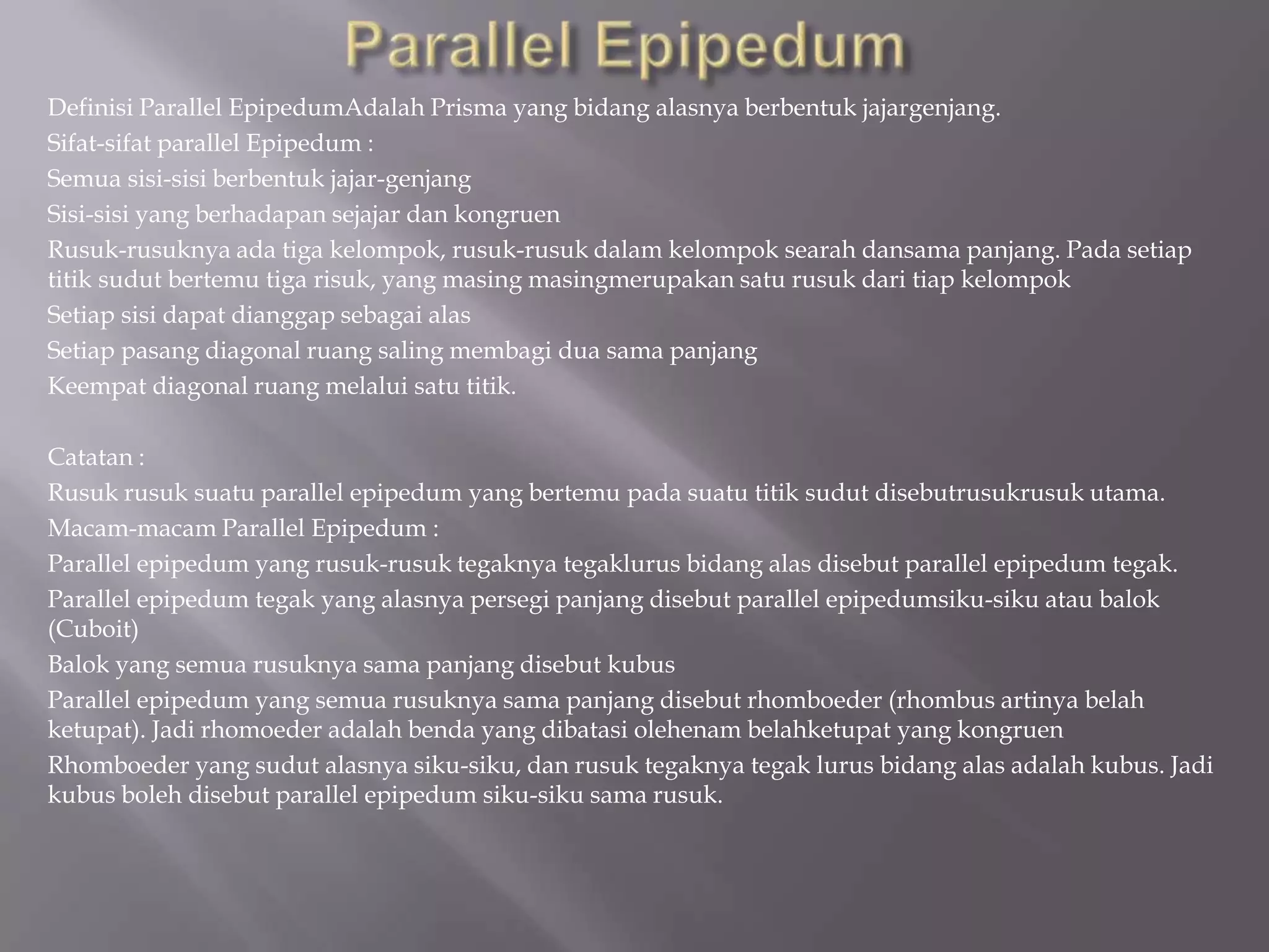 Definisi Parallel EpipedumAdalah Prisma yang bidang alasnya berbentuk jajargenjang.
Sifat-sifat parallel Epipedum :
Semua sisi-sisi berbentuk jajar-genjang
Sisi-sisi yang berhadapan sejajar dan kongruen
Rusuk-rusuknya ada tiga kelompok, rusuk-rusuk dalam kelompok searah dansama panjang. Pada setiap
titik sudut bertemu tiga risuk, yang masing masingmerupakan satu rusuk dari tiap kelompok
Setiap sisi dapat dianggap sebagai alas
Setiap pasang diagonal ruang saling membagi dua sama panjang
Keempat diagonal ruang melalui satu titik.
Catatan :
Rusuk rusuk suatu parallel epipedum yang bertemu pada suatu titik sudut disebutrusukrusuk utama.
Macam-macam Parallel Epipedum :
Parallel epipedum yang rusuk-rusuk tegaknya tegaklurus bidang alas disebut parallel epipedum tegak.
Parallel epipedum tegak yang alasnya persegi panjang disebut parallel epipedumsiku-siku atau balok
(Cuboit)
Balok yang semua rusuknya sama panjang disebut kubus
Parallel epipedum yang semua rusuknya sama panjang disebut rhomboeder (rhombus artinya belah
ketupat). Jadi rhomoeder adalah benda yang dibatasi olehenam belahketupat yang kongruen
Rhomboeder yang sudut alasnya siku-siku, dan rusuk tegaknya tegak lurus bidang alas adalah kubus. Jadi
kubus boleh disebut parallel epipedum siku-siku sama rusuk.
 
