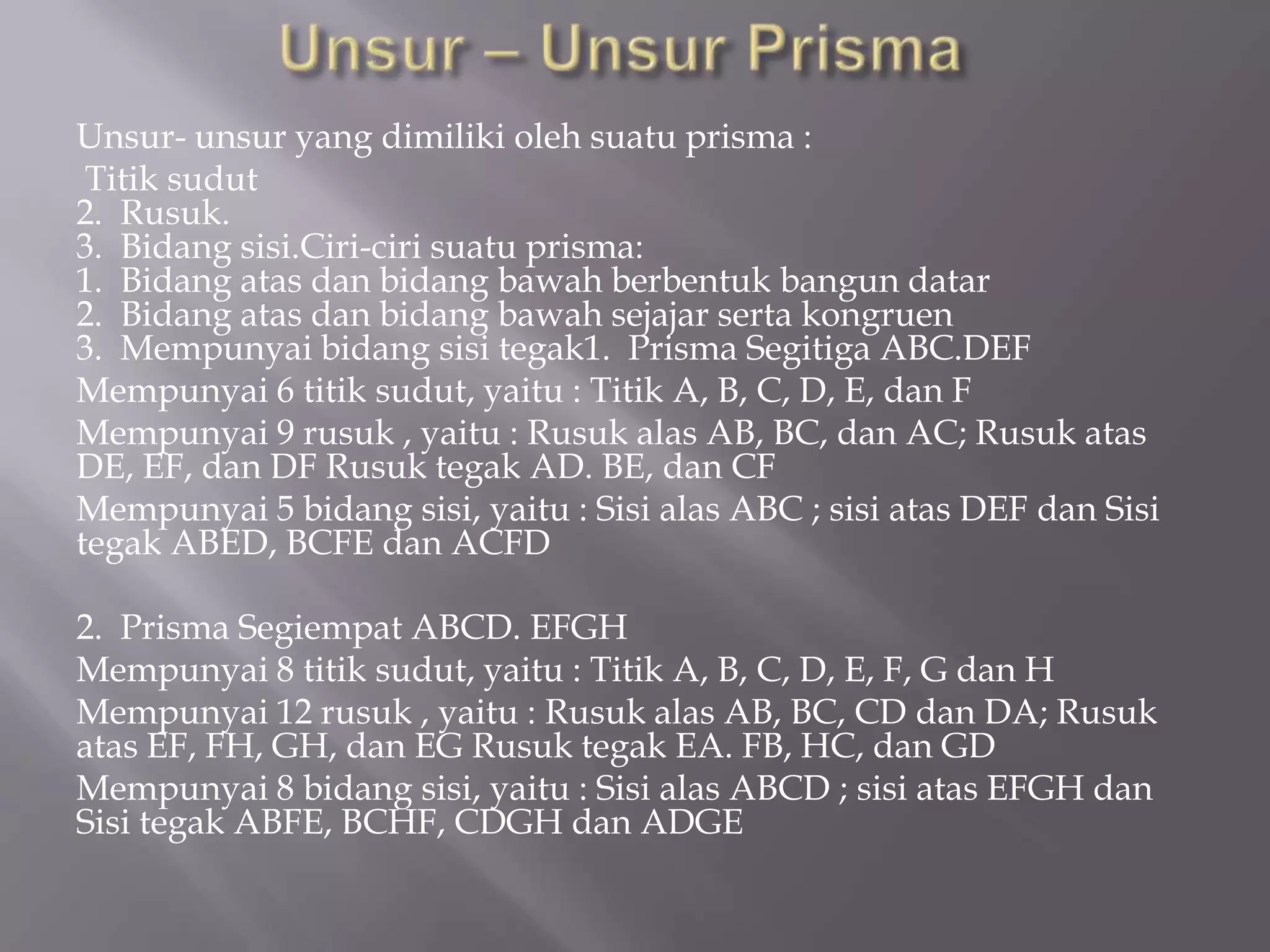 Unsur- unsur yang dimiliki oleh suatu prisma :
Titik sudut
2. Rusuk.
3. Bidang sisi.Ciri-ciri suatu prisma:
1. Bidang atas dan bidang bawah berbentuk bangun datar
2. Bidang atas dan bidang bawah sejajar serta kongruen
3. Mempunyai bidang sisi tegak1. Prisma Segitiga ABC.DEF
Mempunyai 6 titik sudut, yaitu : Titik A, B, C, D, E, dan F
Mempunyai 9 rusuk , yaitu : Rusuk alas AB, BC, dan AC; Rusuk atas
DE, EF, dan DF Rusuk tegak AD. BE, dan CF
Mempunyai 5 bidang sisi, yaitu : Sisi alas ABC ; sisi atas DEF dan Sisi
tegak ABED, BCFE dan ACFD
2. Prisma Segiempat ABCD. EFGH
Mempunyai 8 titik sudut, yaitu : Titik A, B, C, D, E, F, G dan H
Mempunyai 12 rusuk , yaitu : Rusuk alas AB, BC, CD dan DA; Rusuk
atas EF, FH, GH, dan EG Rusuk tegak EA. FB, HC, dan GD
Mempunyai 8 bidang sisi, yaitu : Sisi alas ABCD ; sisi atas EFGH dan
Sisi tegak ABFE, BCHF, CDGH dan ADGE
 