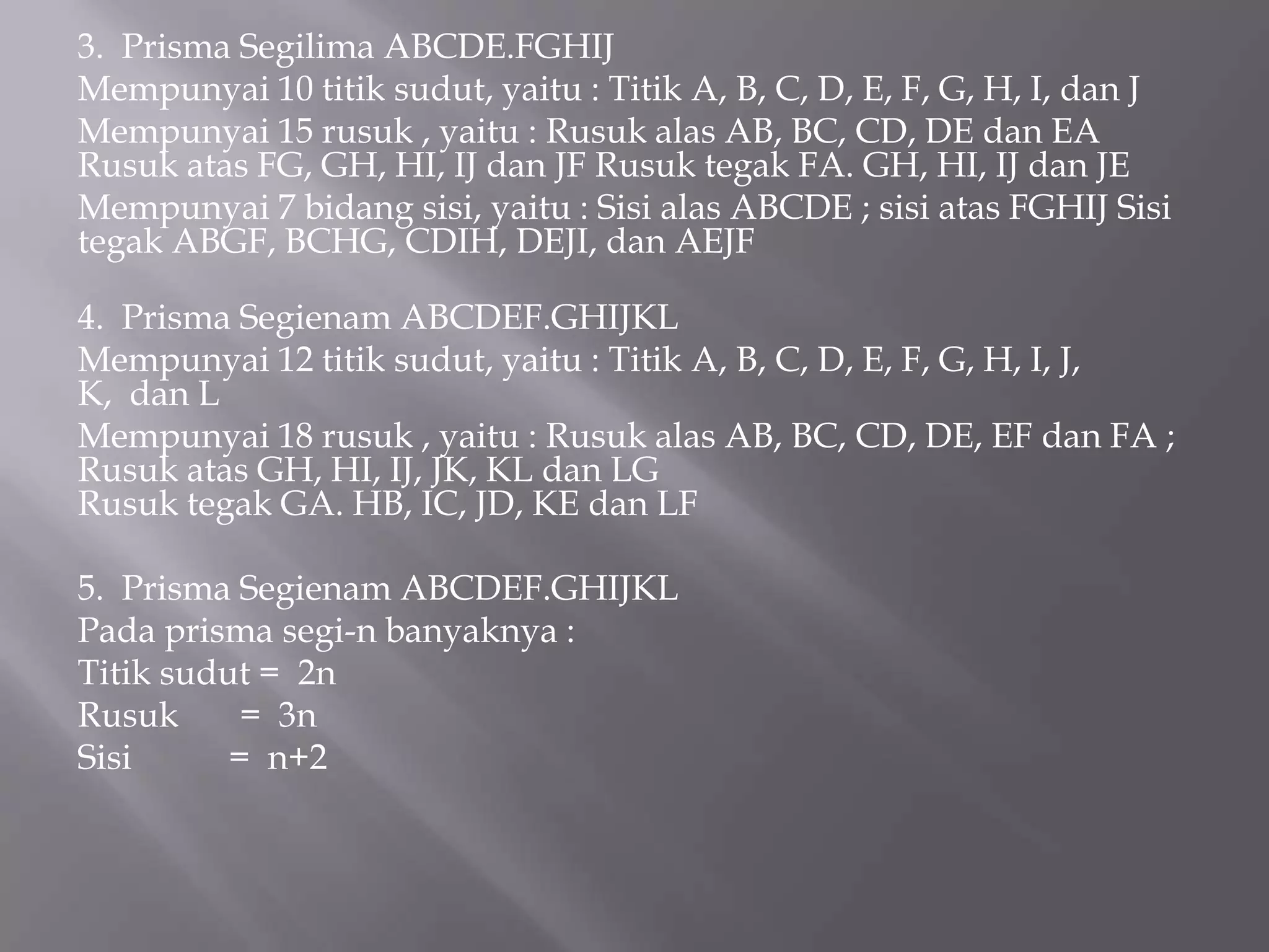 3. Prisma Segilima ABCDE.FGHIJ
Mempunyai 10 titik sudut, yaitu : Titik A, B, C, D, E, F, G, H, I, dan J
Mempunyai 15 rusuk , yaitu : Rusuk alas AB, BC, CD, DE dan EA
Rusuk atas FG, GH, HI, IJ dan JF Rusuk tegak FA. GH, HI, IJ dan JE
Mempunyai 7 bidang sisi, yaitu : Sisi alas ABCDE ; sisi atas FGHIJ Sisi
tegak ABGF, BCHG, CDIH, DEJI, dan AEJF
4. Prisma Segienam ABCDEF.GHIJKL
Mempunyai 12 titik sudut, yaitu : Titik A, B, C, D, E, F, G, H, I, J,
K, dan L
Mempunyai 18 rusuk , yaitu : Rusuk alas AB, BC, CD, DE, EF dan FA ;
Rusuk atas GH, HI, IJ, JK, KL dan LG
Rusuk tegak GA. HB, IC, JD, KE dan LF
5. Prisma Segienam ABCDEF.GHIJKL
Pada prisma segi-n banyaknya :
Titik sudut = 2n
Rusuk = 3n
Sisi = n+2
 