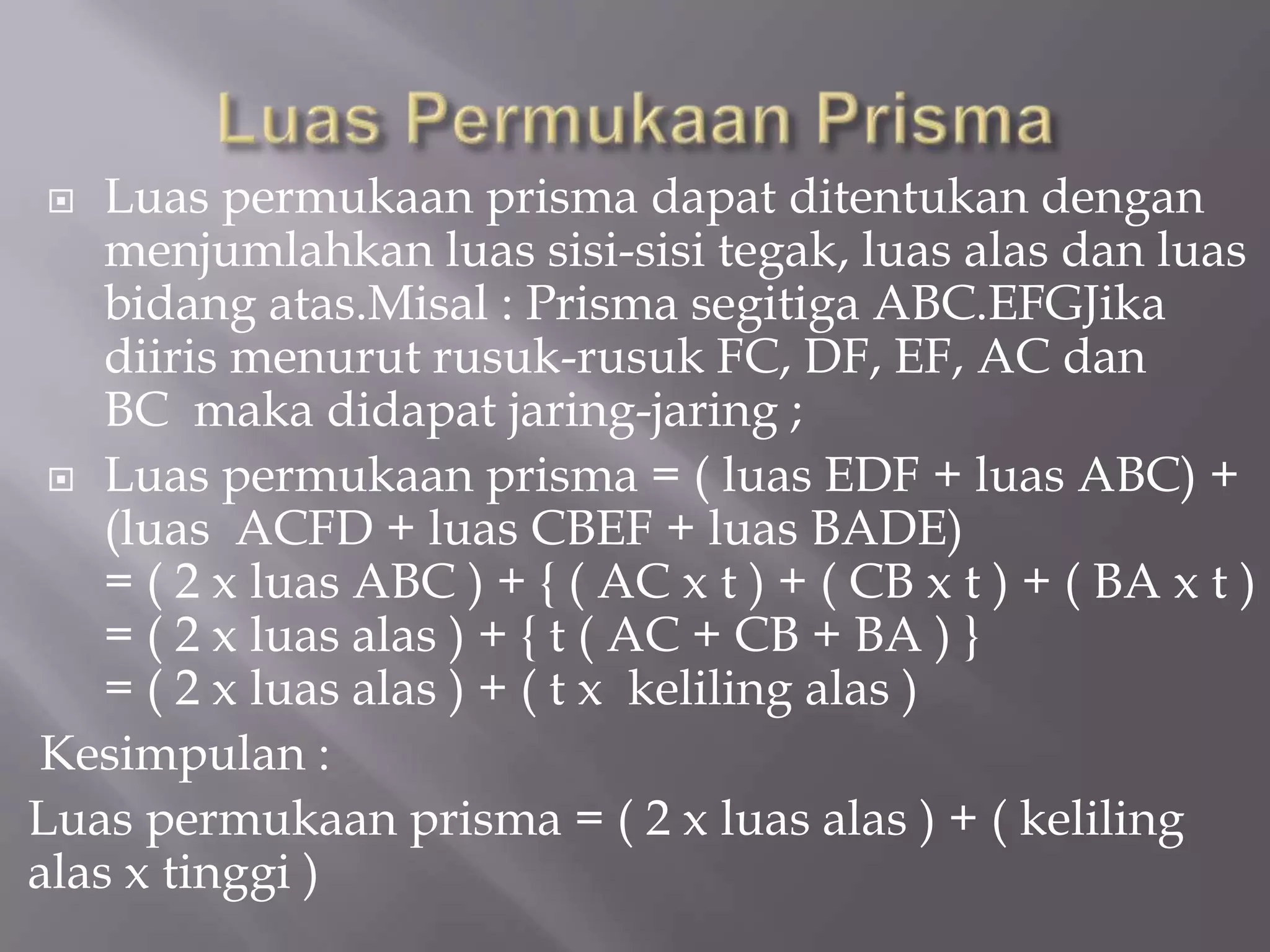  Luas permukaan prisma dapat ditentukan dengan
menjumlahkan luas sisi-sisi tegak, luas alas dan luas
bidang atas.Misal : Prisma segitiga ABC.EFGJika
diiris menurut rusuk-rusuk FC, DF, EF, AC dan
BC maka didapat jaring-jaring ;
 Luas permukaan prisma = ( luas EDF + luas ABC) +
(luas ACFD + luas CBEF + luas BADE)
= ( 2 x luas ABC ) + { ( AC x t ) + ( CB x t ) + ( BA x t )
= ( 2 x luas alas ) + { t ( AC + CB + BA ) }
= ( 2 x luas alas ) + ( t x keliling alas )
Kesimpulan :
Luas permukaan prisma = ( 2 x luas alas ) + ( keliling
alas x tinggi )
 