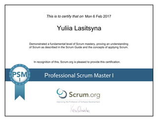 This is to certify that on
Demonstrated a fundamental level of Scrum mastery, proving an understanding
of Scrum as described in the Scrum Guide and the concepts of applying Scrum.
In recognition of this, Scrum.org is pleased to provide this certification.
Professional Scrum Master I
Mon 6 Feb 2017
Yuliia Lasitsyna
 