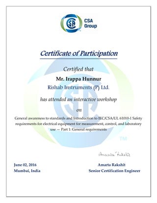 Certificate of Participation
Certified that
Mr. Irappa Hunnur
Rishab Instruments (P) Ltd.
has attended an interactive workshop
on
General awareness to standards and Introduction to IEC/CSA/UL 61010-1 Safety
requirements for electrical equipment for measurement, control, and laboratory
use — Part 1: General requirements
June 02, 2016 Amarta Rakshit
Mumbai, India Senior Certification Engineer
 