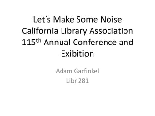 Let’s Make Some Noise
California Library Association
115th Annual Conference and
Exibition
Adam Garfinkel
Libr 281
 