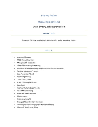 Brittany Patthey
Mobile: (904) 669-1262
Email: brittany.patthey@gmail.com
OBJECTIVE:
To secure full time employment with benefits and a promising future.
S KILLS :
 AssistantManager
 MOD Open/Close Store
 Managing 20+ associates
 Zone Accountability/Scheduling
 CustomerService/answeringtelephones/checkingoutcustomers
 Tendingtocustomer'sneeds
 Loss Prevention/Shrink
 Recruiting/Hiring
 SalesFloorLeader
 C.A.R.ETrainingFacilitator
 Cash Audit
 WorkedMultiple Departments
 Visual Merchandising
 FloorSetsfor eachseason
 Plan-o-grams
 ProcessingFreight
 Signage (AdsandInStore Specials)
 Travelingforstore setups(Newstores/Remodels)
 MicrosoftWord, Excel,Filing
 