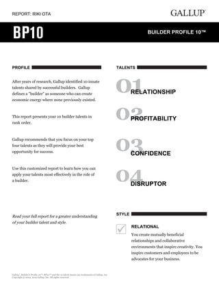 REPORT: RIKI OTA
PROFILE
After years of research, Gallup identified 10 innate
talents shared by successful builders. Gallup
defines a "builder" as someone who can create
economic energy where none previously existed.
This report presents your 10 builder talents in
rank order.
Gallup recommends that you focus on your top
four talents as they will provide your best
opportunity for success.
Use this customized report to learn how you can
apply your talents most effectively in the role of
a builder.
Read your full report for a greater understanding
of your builder talent and style.
TALENTS
RELATIONSHIP
PROFITABILITY
CONFIDENCE
DISRUPTOR
STYLE
RELATIONAL
You create mutually beneficial
relationships and collaborative
environments that inspire creativity. You
inspire customers and employees to be
advocates for your business.
Gallup
®
, Builder's Profile 10™, BP10™ and the 10 talent names are trademarks of Gallup, Inc.
Copyright © 2013, 2015 Gallup, Inc. All rights reserved.
 
