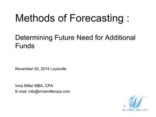 Methods of Forecasting :
Determining Future Need for Additional
Funds
November 20, 2014 Louisville
Irma Miller MBA, CPA
E-mail: info@irmamillercpa.com
 