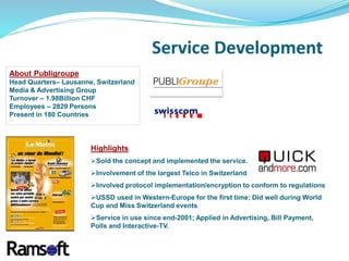 About Publigroupe
Head Quarters– Lausanne, Switzerland
Media & Advertising Group
Turnover – 1.98Billion CHF
Employees – 2829 Persons
Present in 180 Countries
Highlights
Sold the concept and implemented the service.
Involvement of the largest Telco in Switzerland
Involved protocol implementation/encryption to conform to regulations
USSD used in Western-Europe for the first time; Did well during World
Cup and Miss Switzerland events
Service in use since end-2001; Applied in Advertising, Bill Payment,
Polls and Interactive-TV.
Service Development
 