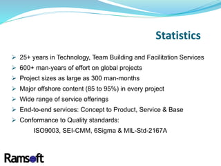  25+ years in Technology, Team Building and Facilitation Services
 600+ man-years of effort on global projects
 Project sizes as large as 300 man-months
 Major offshore content (85 to 95%) in every project
 Wide range of service offerings
 End-to-end services: Concept to Product, Service & Base
 Conformance to Quality standards:
ISO9003, SEI-CMM, 6Sigma & MIL-Std-2167A
Statistics
 