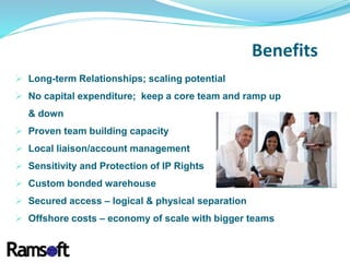  Long-term Relationships; scaling potential
 No capital expenditure; keep a core team and ramp up
& down
 Proven team building capacity
 Local liaison/account management
 Sensitivity and Protection of IP Rights
 Custom bonded warehouse
 Secured access – logical & physical separation
 Offshore costs – economy of scale with bigger teams
Benefits
 
