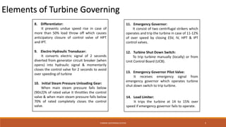 TURBINE GOVERNING SYSTEM 5
Elements of Turbine Governing
8. Differentiator:
It prevents undue speed rise in case of
more than 50% load throw off which causes
anticipatory closure of control valve of HPT
and IPT.
9. Electro Hydraulic Transducer:
It converts electric signal of 2 seconds
diverted from generator circuit breaker (when
opens) into hydraulic signal & momentarily
closes the control valve for 2 seconds to avoid
over speeding of turbine
10. Initial Steam Pressure Unloading Gear:
When main steam pressure falls below
(90±2)% of rated value it throttles the control
valve & when main steam pressure falls below
70% of rated completely closes the control
valve.
11. Emergency Governor:
It consist of two centrifugal strikers which
operates and trip the turbine in case of 11-12%
of over speed by closing ESV, IV, HPT & IPT
control valves.
12. Turbine Shut Down Switch:
To trip turbine manually (locally) or from
Unit Control Board (UCB).
13. Emergency Governor Pilot Valve:
It receives emergency signal from
emergency governor which operates turbine
shut down switch to trip turbine.
14. Load Limiter:
It trips the turbine at 14 to 15% over
speed if emergency governor fails to operate.
 