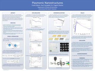 RESEARCH POSTER PRESENTATION DESIGN © 2012
www.PosterPresentations.com
Using	
  a	
  Lloyd’s	
  mirror	
  interferometer,	
  I	
  have	
  created	
  lithographic	
  
paMerns,	
  which	
  are	
  then	
  used	
  to	
  produce	
  silver-­‐based	
  nanostructures.	
  	
  
Metallic	
  nanostructures	
  are	
  par/cularly	
  interes/ng,	
  because	
  they	
  
possess	
  op/cal	
  and	
  electrical	
  proper/es	
  that	
  are	
  largely	
  size-­‐
dependent.	
  	
  I	
  have	
  been	
  researching	
  the	
  theore/cal	
  background	
  for	
  
metal-­‐based	
  plasmonic	
  nanostructures,	
  as	
  well	
  as	
  some	
  of	
  the	
  methods	
  
for	
  fabrica/ng	
  these	
  structures	
  and	
  computa/onally	
  simula/ng	
  their	
  
op/cal	
  proper/es.	
  
ABSTRACT	
  
University	
  of	
  the	
  South:	
  Sewanee	
  
Frank	
  Odom,	
  Paul	
  Campbell,	
  Dr.	
  Eugenii	
  Donev	
  
Plasmonic	
  Nanostructures	
  
OBJECTIVES	
  
•  Explore	
  the	
  theore/cal	
  basis	
  of	
  plasmonics	
  &	
  nanomaterials.	
  
•  Observe	
  the	
  op/cal	
  eﬀects	
  of	
  changing	
  the	
  size	
  and	
  shape	
  of	
  
nanostructures	
  using	
  FDTD	
  simula/ons.	
  
•  Using	
  a	
  Lloyd’s	
  mirror	
  interferometer,	
  a	
  posi/ve	
  photoresist,	
  and	
  a	
  
vapor	
  deposi/on	
  system,	
  create	
  silver-­‐based	
  nanostructures	
  to	
  be	
  
used	
  for	
  op/cal	
  measurements.	
  
•  Characterize	
  the	
  samples	
  by	
  observing	
  their	
  diﬀrac/on	
  paMerns,	
  as	
  
well	
  as	
  by	
  direct	
  measurement	
  in	
  the	
  electron-­‐beam	
  microscope	
  at	
  
Sewanee.	
  
•  Collect	
  measurements	
  of	
  the	
  op/cal	
  transmission	
  through	
  a	
  sample	
  
to	
  compare	
  to	
  the	
  FDTD	
  simula/on	
  results.	
  
THEORY	
  /	
  INTRODUCTION	
  
Plasmon	
  
	
  	
  	
  	
  	
  	
  Finite-­‐Diﬀerence	
  Time	
  Domain	
  (FDTD)	
  simula/ons	
  calculate	
  the	
  
scaMered	
  ﬁelds	
  due	
  to	
  a	
  nanopar/cle	
  by	
  discre/zing	
  the	
  dimensions	
  of	
  
the	
  par/cle	
  and	
  solving	
  Maxwell’s	
  equa/ons	
  at	
  each	
  /me	
  step.	
  
	
  	
  	
  	
  	
  	
  Light	
  is	
  scaMered	
  most	
  strongly	
  scaMered	
  when	
  the	
  incident	
  light	
  
matches	
  the	
  resonant	
  Localized	
  Surface	
  Plasmon	
  frequency.	
  For	
  a	
  
nanosphere	
  in	
  vacuum,	
  we	
  can	
  actually	
  solve	
  for	
  an	
  exact,	
  analy/cal	
  
solu/on	
  for	
  the	
  poten/al	
  outside	
  the	
  sphere,	
  
	
  from	
  which	
  we	
  derive	
  the	
  polarizability	
  of	
  the	
  nanosphere:	
  	
  
	
  	
  	
  	
  	
  	
  When	
  a	
  sample	
  of	
  silver	
  is	
  reduced	
  to	
  dimensions	
  on	
  the	
  order	
  of	
  
nanometers,	
  it	
  behaves	
  in	
  a	
  way	
  that	
  is	
  en/rely	
  diﬀerent	
  from	
  what	
  is	
  
familiar.	
  	
  For	
  example,	
  a	
  silver	
  nanosphere,	
  when	
  illuminated	
  by	
  white	
  
light,	
  will	
  appear	
  blue.	
  
	
  	
  	
  	
  	
  	
  The	
  polarizability,	
  however,	
  will	
  vary	
  with	
  the	
  size	
  and	
  shape	
  of	
  the	
  
nanopar/cles	
  being	
  observed.	
  	
  We	
  turn	
  to	
  FDTD	
  numerical	
  simula/ons	
  
in	
  order	
  to	
  further	
  inves/gate	
  the	
  proper/es	
  of	
  nanopar/cles.	
  
FDTD	
  SIMULATION	
  
FDTD	
  benchmarked	
  with	
  Mie	
  Theory	
  
	
  	
  	
  	
  	
  	
  We	
  can	
  vary	
  the	
  size,	
  shape,	
  and	
  surrounding	
  medium,	
  or	
  even	
  
study	
  arrays	
  of	
  parNcles,	
  which	
  demonstrate	
  coupling	
  eﬀects.	
  
Size	
  Dependence	
  of	
  resonant	
  LSP	
  frequency	
  
Shape	
  Dependence	
  and	
  Coupling	
  Eﬀects	
  
EXPERIMENTAL	
  METHODS	
  
	
  	
  	
  	
  	
  	
  Using	
  a	
  spin-­‐coa/ng	
  device,	
  a	
  thin	
  layer	
  of	
  primer	
  (light	
  gray)	
  is	
  
deposited	
  on	
  a	
  glass	
  slide,	
  followed	
  by	
  a	
  layer	
  of	
  posi/ve	
  photoresist	
  
(orange).	
  Then,	
  with	
  a	
  Lloyd’s	
  mirror	
  interferometer,	
  double-­‐slit	
  
diﬀrac/on	
  paMerns	
  are	
  projected	
  onto	
  the	
  photoresist.	
  	
  	
  
	
  
	
  	
  	
  	
  	
  	
  The	
  exposed	
  photoresist	
  is	
  then	
  chemically	
  removed.	
  	
  By	
  varying	
  the	
  
exposure	
  parameters,	
  diﬀerent	
  paMerns	
  can	
  be	
  created.	
  Using	
  a	
  vapor	
  
deposi/on	
  system,	
  silver	
  is	
  uniformly	
  deposited	
  across	
  the	
  sample.	
  	
  The	
  
remaining	
  photoresist	
  is	
  removed,	
  leaving	
  an	
  array	
  of	
  silver	
  par/cles.	
  
Lloyd’s	
  Mirror	
  
	
  	
  	
  	
  	
  	
  The	
  silver	
  nanopar/cle	
  arrays	
  can	
  then	
  be	
  seen	
  with	
  a	
  microscope.	
  	
  
Par/cle	
  Array,	
  Microscope	
  (X100)	
  
Transmission,	
  Varying	
  Sample	
  Thicknesses	
  
In	
  prac/ce,	
  it	
  is	
  easier	
  to	
  observe	
  the	
  transmission	
  through	
  a	
  sample:	
  
Department	
  of	
  Physics	
  &	
  Astronomy	
  
ACKNOWLEDGEMENTS	
  
1.  C.,	
  Le	
  Ru	
  Eric,	
  and	
  Pablo	
  G.	
  Etchegoin.	
  	
  Principles	
  of	
  Surface-­‐Enhanced	
  
Raman	
  Spectroscopy.	
  	
  Amsterdam:	
  Elsevier,	
  2009.	
  	
  Print.	
  
2.  Novotny,	
  Lukas,	
  and	
  Bert	
  Hecht.	
  	
  Principles	
  of	
  Nano-­‐Op:cs.	
  	
  
Cambridge:	
  Cambridge	
  UP,	
  2006.	
  	
  Print.	
  
3.  Sala,	
  Fabio	
  Della,	
  and	
  Stefania	
  D’Agos/no.	
  	
  Handbook	
  of	
  Molecular	
  
Plasmonics.	
  	
  Singapore:	
  Pan	
  Stanford	
  Pub.,	
  2013.	
  	
  Print.	
  
4.  Bohren,	
  Craig	
  F.,	
  and	
  Donald	
  R.	
  Huﬀman.	
  	
  Absorp:on	
  and	
  Sca@ering	
  
of	
  Light	
  by	
  Small	
  Par:cles.	
  	
  New	
  York:	
  Wiley,	
  1983.	
  	
  Print.	
  
	
  	
  	
  	
  	
  	
  Now,	
  op/cal	
  measurements	
  are	
  needed	
  in	
  order	
  to	
  compare	
  the	
  
transmission	
  through	
  a	
  sample	
  to	
  the	
  results	
  from	
  FDTD	
  simula/ons.	
  
Transmission	
  Op/cs	
  
CONCLUSIONS	
  
RESULTS	
  
	
  	
  	
  	
  	
  	
  Given	
  more	
  /me,	
  the	
  FDTD	
  simula/on	
  could	
  be	
  corrected	
  to	
  u/lize	
  
the	
  correct	
  par/cle	
  dimensions.	
  	
  Then,	
  it	
  is	
  likely	
  that	
  the	
  FDTD	
  values	
  
would	
  ﬁt	
  the	
  measured	
  values	
  much	
  more	
  closely.	
  
	
  	
  	
  	
  	
  	
  Although	
  this	
  project	
  is	
  far	
  from	
  ﬁnished,	
  signiﬁcant	
  progress	
  has	
  
been	
  made,	
  par/cularly	
  in	
  experimental	
  methods.	
  	
  It	
  has	
  been	
  shown	
  
that	
  nanopar/cle	
  arrays	
  of	
  increasingly	
  smaller	
  periodici/es	
  (to	
  about	
  1	
  
micrometer)	
  can	
  be	
  produced	
  with	
  the	
  Lloyd’s	
  mirror	
  setup.	
  	
  The	
  op/cal	
  
measurements	
  of	
  transmission	
  through	
  a	
  sample	
  (shown	
  above)	
  are	
  the	
  
ﬁrst	
  such	
  measurements	
  that	
  have	
  been	
  made	
  at	
  Sewanee.	
  	
  	
  
	
  	
  	
  	
  	
  	
  The	
  experimental	
  measurements	
  and	
  FDTD	
  simula/ons	
  will	
  agree	
  
more	
  closely	
  as	
  addi/onal	
  informa/on	
  is	
  uncovered	
  about	
  the	
  
nanopar/cle	
  arrays.	
  	
  With	
  the	
  Physics	
  Department’s	
  electron	
  microscope	
  
now	
  opera/onal,	
  there	
  will	
  be	
  ample	
  opportuni/es	
  to	
  measure	
  the	
  exact	
  
dimensions	
  of	
  the	
  par/cles.	
  
	
  	
  	
  	
  	
  	
  There	
  is	
  a	
  signiﬁcant	
  discrepancy	
  between	
  the	
  measured	
  op/cal	
  
transmission	
  and	
  that	
  predicted	
  by	
  FDTD	
  simula/on.	
  	
  At	
  the	
  /me	
  of	
  the	
  
simula/on,	
  the	
  exact	
  dimensions	
  of	
  the	
  par/cles	
  were	
  not	
  yet	
  known	
  
(actual	
  diameter	
  ≈	
  950	
  nm,	
  rather	
  than	
  750	
  nm	
  from	
  simula/on).	
  	
  	
  
REFERENCES	
  
Dr.	
  Eugenii	
  Donev,	
  	
  Paul	
  Campbell	
  (C’	
  2014),	
  	
  Dr.	
  Randolph	
  Peterson	
  
Electron	
  Microscope	
  (X12,500)	
  
 