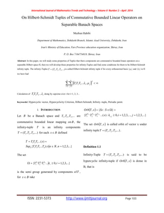 International Journal of Mathematics Trends and Technology – Volume 8 Number 2 – April 2014
ISSN: 2231-5373 http://www.ijmttjournal.org Page 103
On Hilbert-Schmidt Tuples of Commutative Bounded Linear Operators on
Separable Banach Spaces
Mezban Habibi
Department of Mathematics, Dehdasht Branch, Islamic Azad University, Dehdasht, Iran
Iran's Ministry of Education, Fars Province education organization, Shiraz, Iran
P. O. Box 7164754818, Shiraz, Iran
Abstract- In this paper, we will study some properties of Tuples that there components are commutative bounded linear operators on a
separable Hilbert space H, then we will develop those properties for infinity-Tuples and find some conditions for them to be Hilbert-Schmidt
infinity tuple. The infinity-Tuples ,...),,( 321 TTTT  is called Hilbert-Schmidt infinity tuple if for every orthonormal basis {µi} and {λi} in H
we have had
 





1 1
2
321 ,...
i j
jiTTT 
Calculation of iTTT ...321 doing by supreme over i for i=1, 2, 3...
Keywords: Hypercyclic vector, Hypercyclicity Criterion, Hilbert-Schmidt, Infinity -tuple, Periodic point.
I. INTRODUCTION
Let B be a Banach space and ,...,, 321 TTT are
commutative bounded linear mapping on B , the
infinity-tuple T is an infinity components
,...),,( 321 TTTT  for each Bx  defined
},...3,2,1,)(...{
)...(
321
321


nNnxTTTTSup
xTTTT
nn
The set
},...3,2,1,0...{ 321
321  ikTTT i
kkk
is the semi group generated by components ofT ,
for Bx  take
 
,...}3,2,1,...,3,2,1,0:)...({
}:{,
,321
,3,2,1


jikxTTT
SSxxTOrb
ji
kkk jjj
The set  xTOrb , is called orbit of vector x under
infinity tuple ,...),,( 321 TTTT  .
Definition 1.1
Infinity-Tuple ,...),,( 321 TTTT  is said to be
hypercyclic infinity-tuple if  xTOrb , is dense in
B, that is
 