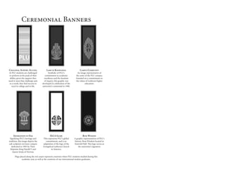 Ceremonial Banners
Challenge. Support. Success.
At PLU students are challenged
to perform at the peak of their
ability, given the support they
need to meet that challenge and,
as a result, they find success to
excel in college and in life.
Lamp of Knowledge
Symbolic of PLU’s
commitment to academic
excellence and the freedom
of inquiry, this graphic was
developed in celebration of the
university’s centennial in 1990.
Campus Community
An image representative of
the unity of the PLU campus,
founded on a commitment to
the values of Lutheran higher
education.
Generations of Oak
Signifying PLU’s heritage and
tradition, this image depicts the
oak sculpture on lower campus
dedicated in 1995 by Their
Majesties King Harald V and
Queen Sonja of Norway.
ELCA Globe
This represents PLU’s global
commitment, and is an
adaptation of the logo of the
Evangelical Lutheran Church
in America.
Rose Window
A graphic representation of PLU’s
historic Rose Window located in
Eastvold Hall. This logo serves as
the university’s signature.
Flags placed along the red carpet represent countries where PLU students studied during this
academic year, as well as the countries of our international student graduates.
 