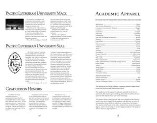 3
The chevron on the Pacific Lutheran University honorary degree hood
carries the black and gold institutional colors.
The signiﬁcance of the apparel is indicated especially by the sleeves
and hoods. The master’s gown has long, closed sleeves and the doctor’s
gown has bell-shaped sleeves and velvet trimmings.
The master’s hood is three and one-half feet in length and the doctor’s
hood is four feet in length. Hoods are lined with the color or colors of
the institution from which the individual received his or her degree.
The colored velvet border of the hood, which is three inches for master’s
degrees and ﬁve inches wide for doctor’s degrees, indicates the faculty or
field to which the degree pertains.
Agriculture..........................................................................................Maize
Arts, Letters, Humanities................................................................... White
Commerce, Accountancy, Business..................................................Nugget
Dentistry................................................................................................Lilac
Economics........................................................................................Copper
Education.................................................................................... Light Blue
Engineering...................................................................................... Orange
Fine Arts, including Architecture..................................................... Brown
Forestry...............................................................................................Russet
Journalism......................................................................................Crimson
Law......................................................................................................Purple
Library Science..................................................................................Lemon
Medicine............................................................................................. Green
Music.....................................................................................................Pink
Nursing.............................................................................................Apricot
Optometry......................................................................... Sea Foam Green
Oratory (Speech)....................................................................... Silver Gray
Pharmacy...................................................................................Olive Green
Philosophy....................................................................................Dark Blue
Physical Education.....................................................................Sage Green
Public Administration, including Foreign Service................Peacock Blue
Public Health........................................................................... Salmon Pink
Science...................................................................................Golden Yellow
Social Science.................................................................................... Cream
Social Work........................................................................................Citron
Theology............................................................................................ Scarlet
Veterinary Science.................................................................................Gray
Honorary degree hoods:
Doctor of Divinity.................................................................................Red
Doctor of Law....................................................................................Purple
Doctor of Humane Letters................................................................ White
THE COLOR CODE FOR THE MASTERS AND DOCTORAL LEVELS IS AS FOLLOWS:
Academic Apparel
18
PacificLutheranUniversityMace
For centuries, in academic and
ecclesiastical processionals, a mace
has been carried by the marshal to
symbolize the official opening and
closing of a formal event.
At the base of the walnut staff is a
silver pine cone, made from a casting
of a cone found on the PLU campus.
Its head has a descending dove,
representative of the harmonious
presence of the Holy Spirit within the
learning community.
The cradle bears a plaque which will
carry the names of the current and
subsequent presidents, as well as the
following inscription from Proverbs
4:7,“Wisdom is the principal thing:
therefore, get wisdom; Yea, with all thy
getting get understanding.”
Designed and created by Tom
Torrens, former PLU artist-in-
residence.
The Mace was a gift from
President-Emeritus and Mrs. William
O. Rieke and family, presented at
Commencement, 1976.
The Pacific Lutheran University
Seal was adopted for use when the
institution became a university in
September 1960. The PLU seal appears
on official university documents,
including the diploma. The design
incorporates elements that symbolize
the university’s heritage and function.
The elliptical shape symbolizes
the close relationship between the
university and the church, which owns
and encompasses the school. The
ellipse is an ancient Christian sign that
indicates the relationship between
God and human. The name of the
institution and the date of its founding
are appropriately placed along the
border.
Central to the design is the ancient
“Chi Rho,” a sign designating Jesus as
the Christ and drawn from the cross of
the Calvary. The “Chi Rho” is planted
in the book, which stands for both
the Bible and for the chief tool of the
student. Such signs were in common
use in the early development of the
Christian community. The lamp of
learning is traditional in the Western
civilization that is our heritage and
symbolizes the human search for
free knowledge and wisdom. The
flame of the lamp illuminates the
book. The evergreen tree, perhaps the
greatest natural resource of the Pacific
Northwest, ties the university to its
locale and is symbolic of the abundance
of the natural surroundings, as well as
our dependence upon it.
PacificLutheranUniversitySeal
GraduationHonors
Candidates receiving
graduation honors at
commencement wear the PLU
Graduation Honors Cord (a single
black, gold and white cord). To earn
graduation honors, a student must
have a cumulative PLU grade point
average of 3.50 for Cum laude, 3.75
for Magna cum laude, and 3.90 for
Summa cum laude. 
Graduation honors, as listed
in the commencement bulletin,
have been calculated on the basis of
courses completed through January
Term 2009.  Final graduation
honors, listed on a student’s
official transcript and diploma,
will be recalculated following the
completion of the student’s final
term.
Participation in a
commencement ceremony and/
or inclusion of a student’s name in
the commencement bulletin does
not indicate that a degree will be
awarded.  All degree requirements
must be successfully completed by
the term deadline for a degree to be
awarded.
 