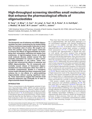 Published online 6 February 2015 Nucleic Acids Research, 2015, Vol. 43, No. 4 1987–1996
doi: 10.1093/nar/gkv060
High-throughput screening identiﬁes small molecules
that enhance the pharmacological effects of
oligonucleotides
B. Yang1,†
, X. Ming1,†
, C. Cao1,†
, B. Laing1
, A. Yuan1
, M. A. Porter1
, E. A. Hull-Ryde1
,
J. Maddry2
, M. Suto2
, W. P. Janzen1,*
and R. L. Juliano1,*
1
UNC Eshelman School of Pharmacy, University of North Carolina, Chapel Hill, NC 27599, USA and 2
Southern
Research Institute, Birmingham, AL 35205, USA
Received November 11, 2014; Revised January 5, 2015; Accepted January 17, 2015
ABSTRACT
The therapeutic use of antisense and siRNA oligonu-
cleotides has been constrained by the limited ability
of these membrane-impermeable molecules to reach
their intracellular sites of action. We sought to ad-
dress this problem using small organic molecules
to enhance the effects of oligonucleotides by modu-
lating their intracellular trafﬁcking and release from
endosomes. A high-throughput screen of multiple
small molecule libraries yielded several hits that
markedly potentiated the actions of splice switch-
ing oligonucleotides in cell culture. These com-
pounds also enhanced the effects of antisense and
siRNA oligonucleotides. The hit compounds pref-
erentially caused release of ﬂuorescent oligonu-
cleotides from late endosomes rather than other in-
tracellular compartments. Studies in a transgenic
mouse model indicated that these compounds could
enhance the in vivo effects of a splice-switching
oligonucleotide without causing signiﬁcant toxic-
ity. These observations suggest that selected small
molecule enhancers may eventually be of value in
oligonucleotide-based therapeutics.
INTRODUCTION
There is strong interest in the therapeutic potential of anti-
sense oligonucleotides (ASO), siRNA and splice switching
oligonucleotides (SSOs)(1–5). However, despite FDA ap-
proval of the first antisense drug (6) and the advent of multi-
ple clinical trials (7–9), the development of oligonucleotides
as therapeutic agents has progressed slowly. A major imped-
iment has been the fact that delivery of these large, highly
polar molecules to their sites of action in the cytosol or nu-
cleus of cells in tissues is a very challenging problem (10–12).
There have been three broad approaches to the deliv-
ery of oligonucleotides. The most direct approach is to
use well-designed molecules with chemical modifications
to assure in vivo stability and high affinity binding to
RNA targets (6,13,14). A second has been to incorporate
oligonucleotides into various lipid-, polymer- or peptide-
based nanocarriers (15–23). A third approach has been
to covalently link oligonucleotides to ligands that inter-
act with specific cell surface receptors thus promoting
receptor-mediated endocytosis (24–34). However, difficult
issues arise with all three approaches. Thus, most nanocarri-
ers exhibit restricted delivery and are only effective in tissues
where the vasculature is leaky, such as liver, spleen and some
tumors (10,35). Additionally, the cationic lipids or polymers
used in many nanocarriers have been associated with signif-
icant toxicities (36,37). Unmodified ‘free’ oligonucleotides,
as well as ligand-oligonucleotide conjugates, are taken up by
cells via endocytosis and accumulate in various endomem-
brane compartments where they are pharmacologically in-
ert (38,39). Recent studies have shown that even in the case
of lipid nanocarriers much of the oligonucleotide accumu-
lated by cells remains entrapped in endosomes (40). Thus
the biological effects of oligonucleotides may primarily be
due to a small amount of material that escapes from endo-
somes and reaches key cytosolic or nuclear compartments.
Cells possess complex protein machinery that regu-
lates endocytosis and subcellular trafficking (41–46). Re-
cent work from our laboratory (24,26,47) and from oth-
ers (31,48–50) has suggested that the route of cellular up-
take and intracellular trafficking of an oligonucleotide can
strongly influence its pharmacological action. This led us to
hypothesize that we should be able to find small molecules
that modulate intracellular trafficking so as to enhance
oligonucleotide effects. However, despite the biological im-
portance of these processes, there are only a few chemi-
cal tools available to manipulate endomembrane traffick-
ing (51). One interesting example is a compound termed
*To whom correspondence should be addressed. Tel: +1 919 966 4383; Email: arjay@med.unc.edu
Correspondence may also be addressed to W. P. Janzen. Tel: +1 617 500 0690; Email: wjanzen@epizyme.com
†
These authors contributed equally to the paper as first authors.
C The Author(s) 2015. Published by Oxford University Press on behalf of Nucleic Acids Research.
This is an Open Access article distributed under the terms of the Creative Commons Attribution License (http://creativecommons.org/licenses/by/4.0/), which
permits unrestricted reuse, distribution, and reproduction in any medium, provided the original work is properly cited.
atUniversityofNorthCarolinaatChapelHillonMarch9,2015http://nar.oxfordjournals.org/Downloadedfrom
 