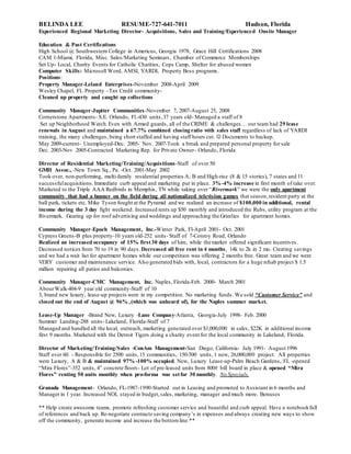 BELINDA LEE RESUME-727-641-7011 Hudson, Florida
Experienced Regional Marketing Director- Acquisitions, Sales and Training/Experienced Onsite Manager
Education & Past Certifications
High School @ Southwestern College in Americus, Georgia 1978, Grace Hill Certifications 2008
CAM 1-Miami, Florida, Misc. Sales/Marketing Seminars, Chamber of Commerce Memberships
Set Up- Local, Charity Events for Catholic Charities, Cops Camp, Shelter for abused women
Computer Skills: Microsoft Word, AMSI, YARDI, Property Boss programs.
Positions:
Property Manager-Leland Enterprises-November 2008-April 2009
Wesley Chapel, FL Property –Tax Credit community-
Cleaned up property and caught up collections
Community Manager-Jupiter Communities-November 7, 2007-August 25, 2008
Cornerstone Apartments- S.E. Orlando, Fl.-430 units,37 years old- Managed a staff of 8
Set up Neighborhood Watch.Even with Armed guards, all of the CRIME & challenges… our team had 29 lease
renewals in August and maintained a 67.7% combined closing ratio with sales staff regardless of lack of YARDI
training, the many challenges, being short staffed and having staff hours cut.  Documents to backup.
May 2009-current- Unemployed-Dec. 2005- Nov. 2007-Took a break and prepared personal property for sale
Dec. 2003-Nov 2005-Contracted Marketing Rep. for Private Owner- Orlando, Florida
Director of Residential Marketing/Training/Acquisitions-Staff of over 50
GMH Assoc., -New Town Sq., Pa. -Oct. 2001-May 2002
Took over, non-performing, multi-family residential properties A, B and High-rise (8 & 15 stories), 7 states and 11
successfulacquisitions.Immediate curb appeal and marketing put in place. 3% -4% increase in first month of take over.
Marketed to the Triple AAA Redbirds in Memphis, TN while taking over “Rivermark” we were the only apartment
community that had a banner on the field during all nationalized television games that season,resident party at the
ball park, tickets etc. Mike Tyson fought at the Pyramid and we realized an increase of $100,000 in additional, rental
income during the 3 day fight weekend. Increased rents up $50 monthly and introduced the Rubs, utility program at the
Rivermark. Gearing up for roof advertising and weddings and approaching the Grizzlies for apartment homes.
Community Manager-Epoch Management, Inc.-Winter Park, Fl-April 2001- Oct. 2001
Cypress Greens-B plus property-10 years old-252 units- Staff of 7-Conroy Road, Orlando
Realized an increased occupancy of 15% first30 days of hire, while the market offered significant incentives.
Decreased notices from 70 to 19 in 90 days. Decreased all free rent in 4 months, 14k to 2k in 2 mo. Creating savings
and we had a wait list for apartment homes while our competition was offering 2 months free. Great team and we were
VERY customer and maintenance service. Also generated bids with, local, contractors for a huge rehab project $ 1.5
million repairing all patios and balconies.
Community Manager-CMC Management, Inc. Naples, Florida-Feb. 2000- March 2001
AbourWalk-404-9 year old community-Staff of 10
3, brand new luxury, lease-up projects were in my competition. No marketing funds. We sold “Customer Service” and
closed out the end of August @ 96% ,(which was unheard of), for the Naples summer market.
Lease-Up Manager -Brand New, Luxury -Lane Company-Atlanta, Georgia-July 1998- Feb. 2000
Summer Landing-288 units- Lakeland, Florida-Staff of 7
Managed and handled all the local, outreach, marketing generated over $1,000,000 in sales, $22K in additional income
first 9 months. Marketed with the Detroit Tigers doing a charity event for the local community in Lakeland, Florida.
Director of Marketing/Training/Sales -ConAm Management-San Diego, California- July 1991- August 1996
Staff over 60. - Responsible for 2500 units,15 communities, 150-500 units, 1 new, 26,000,000 project. All properties
were Luxury, A & B & maintained 97% -100% occupied. New, Luxury Lease-up-Palm Beach Gardens, FL -opened
“Mira Flores”-352 units, 4” concrete floors- Lot of pre-leased units from 800# bill board in place & opened “Mira
Flores” renting 50 units monthly when pro-forma was setfor 30 monthly. No Specials.
Granada Management- Orlando, FL-1987-1990-Started out in Leasing and promoted to Assistant in 6 months and
Manager in 1 year. Increased NOI, stayed in budget,sales, marketing, manager and much more. Bonuses
** Help create awesome teams, promote refreshing customer service and beautiful and curb appeal. Have a notebookfull
of references and back up. Re-negotiate contracts saving company’s in expenses and always creating new ways to show
off the community, generate income and increase the bottomline.**
 