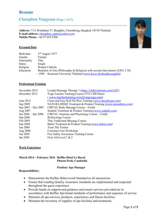 Resume
Chatuphon Yangyuen (Page 1 of 5)
Page 1 of 5
Address: 7/11 Wutthakat 37, Bangkho, Chomthong, Bangkok 10150 Thailand
E-mail address: chatuphon_apple@yahoo.com
Mobile Phone: +66 97 039 9304
Personal Data
Birth date 2nd
August 1977
Gender Female
Nationality Thai
Status Single
Religion Roman Catholic
Education Bachelor of Arts (Philosophy & Religion) with second class honors (GPA 3.36)
– 1998 Kasetsart University Thailand (www.ku.ac.th/aboutku/english)
Professional Training
November 2015 Lymph Drainage Therapy 1 (https://chiklyinstitute.com/LDT)
December 2013 Yoga Teacher Training Course (TTC) 200 Hours
( www.teachertraining.wiselivingyoga.com)
June 2012 Clean and Easy Roll On Wax Training (www.dasydesign.com)
Sep 2009 NATURA BISSÉ Treatment & Product Training (www.naturabisse.com)
Sep 2007 – Dec 2007 CIBTAC Body Massage Course – Credit
Aug 2007 Sodashi Treatment & Product Training (www.sodashi.com)
Jan 2006 – Apr 2006 CIBTAC Anatomy and Physiology Course – Credit
Sep 2006 Reflexology Course
Feb 2005 Thai Traditional Massage Course
Sep 2004 Babor Treatment & Product Training (www.babor.com)
Jun 2009 Train The Trainer
Aug 2006 Customer Care Workshop
Jun 2005 Fire Safety Awareness Training Course
Jan 2005 First Aid Level 1 & 2
Work Experience
March 2014 – February 2016 Raffles Hotel Le Royal
Phnom Penh, Cambodia
Position: Spa Manager
Responsibilities:
 Demonstrate the Raffles Behavivoral Standard in all interactions.
 Ensure that Leading Quality Assurance standards are implemented and respected
throughout the guest experience.
 Provide hands on support and guidance and ensure services provided are in
accordance with Raffles Spa brand standards of performance and sequence of service.
 Maintain all spa services, products, experiences and fitness facilities.
 Maintain the inventory of supplies of spa facilities and treatments.
 