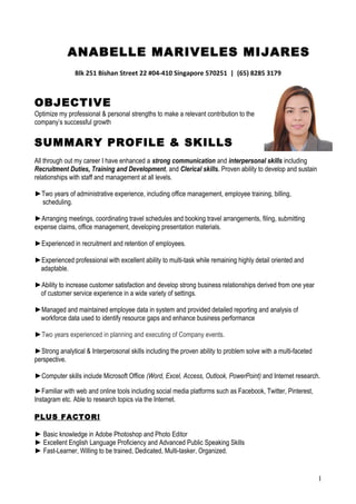 ANABELLE MARIVELES MIJARES
Blk 251 Bishan Street 22 #04-410 Singapore 570251 | (65) 8285 3179
OBJECTIVE
Optimize my professional & personal strengths to make a relevant contribution to the
company’s successful growth
SUMMARY PROFILE & SKILLS
All through out my career I have enhanced a strong communication and interpersonal skills including
Recruitment Duties, Training and Development, and Clerical skills. Proven ability to develop and sustain
relationships with staff and management at all levels.
►Two years of administrative experience, including office management, employee training, billing,
scheduling.
►Arranging meetings, coordinating travel schedules and booking travel arrangements, filing, submitting
expense claims, office management, developing presentation materials.
►Experienced in recruitment and retention of employees.
►Experienced professional with excellent ability to multi-task while remaining highly detail oriented and
adaptable.
►Ability to increase customer satisfaction and develop strong business relationships derived from one year
of customer service experience in a wide variety of settings.
►Managed and maintained employee data in system and provided detailed reporting and analysis of
workforce data used to identify resource gaps and enhance business performance
►Two years experienced in planning and executing of Company events.
►Strong analytical & Interperosonal skills including the proven ability to problem solve with a multi-faceted
perspective.
►Computer skills include Microsoft Office (Word, Excel, Access, Outlook, PowerPoint) and Internet research.
►Familiar with web and online tools including social media platforms such as Facebook, Twitter, Pinterest,
Instagram etc. Able to research topics via the Internet.
PLUS FACTOR!
► Basic knowledge in Adobe Photoshop and Photo Editor
► Excellent English Language Proficiency and Advanced Public Speaking Skills
► Fast-Learner, Willing to be trained, Dedicated, Multi-tasker, Organized.
1
 