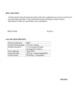 DECLARATION:
I hereby declare that all statements made in the above application are correct to the best of
my knowledge and belief. I also understand that any discrepancy found in above
Information is liable for cancellation of my candidature.
MD.JUNAID PLACE:-
SALARY DESCRIPTION:
THANKS
Position looking for R&D
Current salary package 11.4 Lac / annum
Product Incentives 1.2 Lac/annum (Product
developed for Tender )
Next Appraisal April 2016
Expected salary 18.0 Lac / annum (negotiable)
Notice period 30-60 days ( Negotiable)
 
