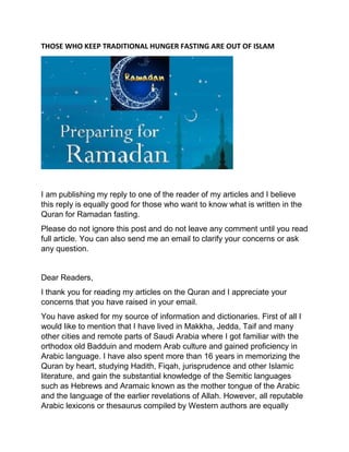 THOSE WHO KEEP TRADITIONAL HUNGER FASTING ARE OUT OF ISLAM
I am publishing my reply to one of the reader of my articles and I believe
this reply is equally good for those who want to know what is written in the
Quran for Ramadan fasting.
Please do not ignore this post and do not leave any comment until you read
full article. You can also send me an email to clarify your concerns or ask
any question.
Dear Readers,
I thank you for reading my articles on the Quran and I appreciate your
concerns that you have raised in your email.
You have asked for my source of information and dictionaries. First of all I
would like to mention that I have lived in Makkha, Jedda, Taif and many
other cities and remote parts of Saudi Arabia where I got familiar with the
orthodox old Badduin and modern Arab culture and gained proficiency in
Arabic language. I have also spent more than 16 years in memorizing the
Quran by heart, studying Hadith, Fiqah, jurisprudence and other Islamic
literature, and gain the substantial knowledge of the Semitic languages
such as Hebrews and Aramaic known as the mother tongue of the Arabic
and the language of the earlier revelations of Allah. However, all reputable
Arabic lexicons or thesaurus compiled by Western authors are equally
 
