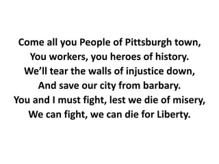 Come all you People of Pittsburgh town,
You workers, you heroes of history.
We’ll tear the walls of injustice down,
And save our city from barbary.
You and I must fight, lest we die of misery,
We can fight, we can die for Liberty.
 