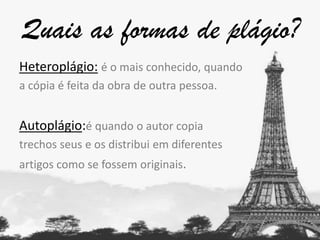 Quais as formas de plágio?
Heteroplágio: é o mais conhecido, quando
a cópia é feita da obra de outra pessoa.

Autoplágio:é quando o autor copia
trechos seus e os distribui em diferentes
artigos como se fossem originais.

 
