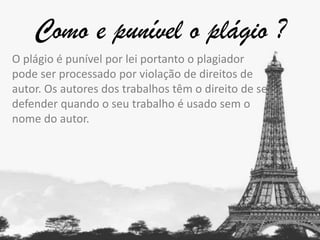 Como e punível o plágio ?
O plágio é punível por lei portanto o plagiador
pode ser processado por violação de direitos de
autor. Os autores dos trabalhos têm o direito de se
defender quando o seu trabalho é usado sem o
nome do autor.

 