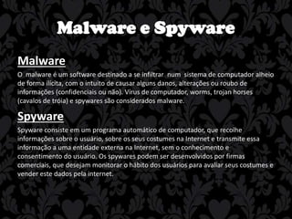 Malware e Spyware
Malware
O malware é um software destinado a se infiltrar num sistema de computador alheio
de forma ilícita, com o intuito de causar alguns danos, alterações ou roubo de
informações (confidenciais ou não). Vírus de computador, worms, trojan horses
(cavalos de tróia) e spywares são considerados malware.

Spyware
Spyware consiste em um programa automático de computador, que recolhe
informações sobre o usuário, sobre os seus costumes na Internet e transmite essa
informação a uma entidade externa na Internet, sem o conhecimento e
consentimento do usuário. Os spywares podem ser desenvolvidos por firmas
comerciais, que desejam monitorar o hábito dos usuários para avaliar seus costumes e
vender este dados pela internet.

 