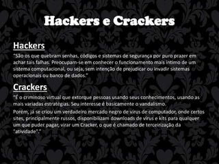 Hackers e Crackers
Hackers
“São os que quebram senhas, códigos e sistemas de segurança por puro prazer em
achar tais falhas. Preocupam-se em conhecer o funcionamento mais íntimo de um
sistema computacional, ou seja, sem intenção de prejudicar ou invadir sistemas
operacionais ou banco de dados.”

Crackers
“É o criminoso virtual que extorque pessoas usando seus conhecimentos, usando as
mais variadas estratégias. Seu interesse é basicamente o vandalismo.
Porém, já se criou um verdadeiro mercado negro de vírus de computador, onde certos
sites, principalmente russos, disponibilizam downloads de vírus e kits para qualquer
um que puder pagar, virar um Cracker, o que é chamado de terceirização da
"atividade".”

 