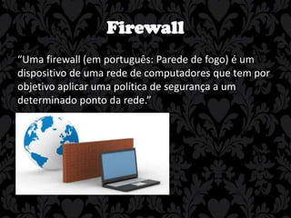 Firewall
“Uma firewall (em português: Parede de fogo) é um
dispositivo de uma rede de computadores que tem por
objetivo aplicar uma política de segurança a um
determinado ponto da rede.”

 