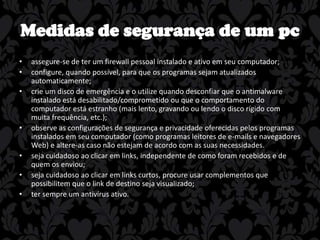 Medidas de segurança de um pc
•
•
•

•
•
•
•

assegure-se de ter um firewall pessoal instalado e ativo em seu computador;
configure, quando possível, para que os programas sejam atualizados
automaticamente;
crie um disco de emergência e o utilize quando desconfiar que o antimalware
instalado está desabilitado/comprometido ou que o comportamento do
computador está estranho (mais lento, gravando ou lendo o disco rígido com
muita frequência, etc.);
observe as configurações de segurança e privacidade oferecidas pelos programas
instalados em seu computador (como programas leitores de e-mails e navegadores
Web) e altere-as caso não estejam de acordo com as suas necessidades.
seja cuidadoso ao clicar em links, independente de como foram recebidos e de
quem os enviou;
seja cuidadoso ao clicar em links curtos, procure usar complementos que
possibilitem que o link de destino seja visualizado;
ter sempre um antivírus ativo.

 